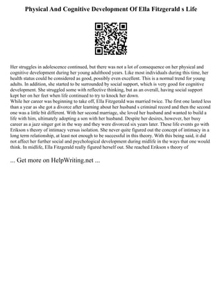 Physical And Cognitive Development Of Ella Fitzgerald s Life
Her struggles in adolescence continued, but there was not a lot of consequence on her physical and
cognitive development during her young adulthood years. Like most individuals during this time, her
health status could be considered as good, possibly even excellent. This is a normal trend for young
adults. In addition, she started to be surrounded by social support, which is very good for cognitive
development. She struggled some with reflective thinking, but as an overall, having social support
kept her on her feet when life continued to try to knock her down.
While her career was beginning to take off, Ella Fitzgerald was married twice. The first one lasted less
than a year as she got a divorce after learning about her husband s criminal record and then the second
one was a little bit different. With her second marriage, she loved her husband and wanted to build a
life with him, ultimately adopting a son with her husband. Despite her desires, however, her busy
career as a jazz singer got in the way and they were divorced six years later. These life events go with
Erikson s theory of intimacy versus isolation. She never quite figured out the concept of intimacy in a
long term relationship, at least not enough to be successful in this theory. With this being said, it did
not affect her further social and psychological development during midlife in the ways that one would
think. In midlife, Ella Fitzgerald really figured herself out. She reached Erikson s theory of
... Get more on HelpWriting.net ...
 