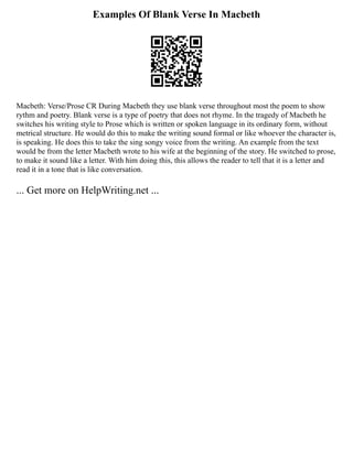 Examples Of Blank Verse In Macbeth
Macbeth: Verse/Prose CR During Macbeth they use blank verse throughout most the poem to show
rythm and poetry. Blank verse is a type of poetry that does not rhyme. In the tragedy of Macbeth he
switches his writing style to Prose which is written or spoken language in its ordinary form, without
metrical structure. He would do this to make the writing sound formal or like whoever the character is,
is speaking. He does this to take the sing songy voice from the writing. An example from the text
would be from the letter Macbeth wrote to his wife at the beginning of the story. He switched to prose,
to make it sound like a letter. With him doing this, this allows the reader to tell that it is a letter and
read it in a tone that is like conversation.
... Get more on HelpWriting.net ...
 