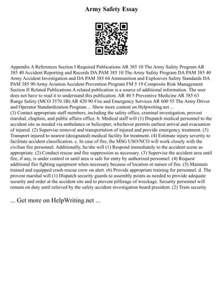 Army Safety Essay
Appendix A References Section I Required Publications AR 385 10 The Army Safety Program AR
385 40 Accident Reporting and Records DA PAM 385 10 The Army Safety Program DA PAM 385 40
Army Accident Investigation and DA PAM 385 64 Ammunition and Explosives Safety Standards DA
PAM 385 90 Army Aviation Accident Prevention Program FM 5 19 Composite Risk Management
Section II Related Publications A related publication is a source of additional information. The user
does not have to read it to understand this publication. AR 40 5 Preventive Medicine AR 385 63
Range Safety (MCO 3570.1B) AR 420 90 Fire and Emergency Services AR 600 55 The Army Driver
and Operator Standardization Program ... Show more content on Helpwriting.net ...
(3) Contact appropriate staff members, including the safety office, criminal investigation, provost
marshal, chaplain, and public affairs office. b. Medical staff will (1) Dispatch medical personnel to the
accident site as needed via ambulance or helicopter, whichever permits earliest arrival and evacuation
of injured. (2) Supervise removal and transportation of injured and provide emergency treatment. (3)
Transport injured to nearest (designated) medical facility for treatment. (4) Estimate injury severity to
facilitate accident classification. c. In case of fire, the MSG USO/NCO will work closely with the
civilian fire personnel. Additionally, he/she will (1) Respond immediately to the accident scene as
appropriate. (2) Conduct rescue and fire suppression as necessary. (3) Supervise the accident area until
fire, if any, is under control or until area is safe for entry by authorized personnel. (4) Request
additional fire fighting equipment when necessary because of location or nature of fire. (5) Maintain
trained and equipped crash rescue crew on alert. (6) Provide appropriate training for personnel. d. The
provost marshal will (1) Dispatch security guards to assembly points as needed to provide adequate
security and order at the accident site and to prevent pilferage of wreckage. Security personnel will
remain on duty until relieved by the safety accident investigation board president. (2) Train security
... Get more on HelpWriting.net ...
 