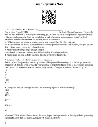 Linear Regression Model
Econ 122B Problem Set 2 Name(Print)______________________
Due in class Feb 6 UCI ID_____________________________ Multiple­
Choice Questions (Choose the
best answer, and briefly explain your reasoning.) 1. Assume we have a simple linear regression model:
. Given a random sample from the population, which of the following statement is true? a. OLS
estimators are biased when BMI do not vary much in the sample.
b. OLS estimators are biased when the sample size is small (say 20 observations).
c. OLS estimators are biased when the error u captures perseverance and self‐ control, and you believe
that ... Show more content on Helpwriting.net ...
b. be unbiased if using a large enough sample.
c. be biased, because the variance of efficienc/ability depends on training.
d. be unbiased, as long as both prod and training are recorded correctly.
8. Suppose you have the following estimated equation,
500 84 , where Burger refers to weekly number of burgers sold on average in In In Burger joint and
price is in US dollars. What would be your estimate of the slope if price were in GB pounds (assuming
1 GB pound = 2 US dollars) AND you use daily number of burgers sold rather than weekly? a.
‐12
b.
‐84
c.
‐168
d. ‐24
9. Using data on 4,137 college students, the following equation was estimated by
OLS:
1.392
4,137,
0.0135
0.00148
0.273
where colGPA is measured on a four‐point scale, hsperc is the percentile in the high school graduating
class (defined so that, for example, hsperc = 5 means the top 5%
3
 