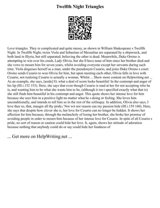 Twelfth Night Triangles
Love triangles. They re complicated and quite messy, as shown in William Shakespeare s Twelfth
Night. In Twelfth Night, twins Viola and Sebastian of Messaline are separated by a shipwreck, and
both land in Illyria, but still separated, believing the other is dead. Meanwhile, Duke Orsino is
attempting to win over his crush, Lady Olivia, but she ll have none of him since her brother died and
she vows to mourn him for seven years, whilst avoiding everyone except her servants during such
time. Viola disguises herself as a man, under the pseudonym Cesario, and joins Duke Orsino s court.
Orsino sends Cesario to woo Olivia for him, but upon meeting each other, Olivia falls in love with
Cesario, not realizing Cesario is actually a woman. Whilst ... Show more content on Helpwriting.net ...
As an example, she says, [aside] O, what a deal of scorn looks beautiful/ In the contempt and anger of
his lip (III.i.152 153). Here, she says that even though Cesario is mad at her for not accepting who he
is, and wanting him to be what she wants him to be, (although it isn t specified exactly what that is)
she still finds him beautiful in his contempt and anger. This quote shows her intense love for him
because she sees him in a positive light no matter what he s doing or feeling. She loves him
unconditionally, and intends to tell him so in the rest of the soliloquy. In addition, Olivia also says, I
love thee so, that, maugre all thy pride,/ Nor wit nor reason can my passion hide (III.i.159 160). Here,
she says that despite how clever she is, her love for Cesario can no longer be hidden. It shows her
affection for him because, through the melancholy of losing her brother, she broke her promise of
avoiding people in order to mourn him because of her intense love for Cesario. In spite of all Cesario s
pride, no sort of reason or caution could hide her love. It, again, shows her attitude of adoration
because nothing that anybody could do or say could hide her fondness of
... Get more on HelpWriting.net ...
 
