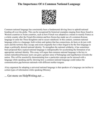 The Importance Of A Common National Language
Common national language has consistently been a fundamental driving force to uphold national
bonding all over the globe. This can be recognized by historical examples ranging from those found in
Western countries to Asian countries, such as how French was adopted as a means to reunify France as
a whole country after the French Revolution and how Korea has made use of a common Korean
language to unite the Three Kingdoms and to secure statehood. In this context, common national
language refers to a language, both written and spoken that has connections, de facto or de jure with
users and the territory they occupy and exists originally but is then forged to be the first language to
shape a politically desired national identity. To strengthen the national solidarity, it has sometimes
been proposed that a typical national language is indispensable for accelerating the formation of an
appropriate national identity. This essay will argue that common national language is the key to
sustain nationhood because users can gain a greater sense of belongings and togetherness towards the
nation. This will be asserted by demonstrating how a particular concept can be stressed with a
language while speaking and by showing how a common national language could reduce the
communication gap between nationals with different mother tongues.
A key argument for adopting a universal national language is that speakers of a language can incline to
certain types of information while speaking (Mooney
... Get more on HelpWriting.net ...
 