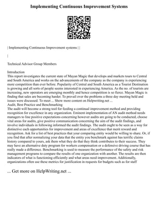 Implementing Continuous Improvement Systems
| Implementing Continuous Improvement systems | |
|
Technical Advisor Group Members
Introduction
This report investigates the current state of Mayan Magic that develops and markets tours to Central
and South America and works on the advancements of the company as the company is experiencing
more competition than ever before. Popularity of Central and South America as a Tourist Destination
is growing and all sorts of people seems interested in experiencing America. As the no. of tourists are
increasing, new operators are emerging monthly and hence competition is so fierce. Mayan Magic is
finding that sales are becoming harder. To prevail over the problems a three day meeting held and
issues were discussed. To meet ... Show more content on Helpwriting.net ...
Audit, Best Practice and Benchmarking
The audit will become a strong tool for feeding a continual improvement method and providing
recognition for excellence in any organization. Eminent implementation of AN audit method needs
managers to line positive expectations concerning however audits are going to be conducted, choose
vital areas for audits, give positive communication concerning the aim of the audit findings, and
involve individuals in following informed the audit findings. The audit ought to be seen as a way for
distinctive each opportunities for improvement and areas of excellence that merit reward and
recognition. Ask for a list of best practices that your comparing entity would be willing to share. Or, if
you find that after normalizing your data that the entity you benchmark against has terrific claims
history compared to yours, ask them what they do that they think contributes to their success. They
may have an alternative duty program for workers compensation or a defensive driving course that has
really made a difference. Benchmarking is used to measure the performance of the safety and risk
management programs to compare the results of one organization with another. The results are then
indicators of what is functioning efficiently and what areas need improvement. Additionally,
organizations often use these metrics for justification in requests for budgets such as for staff
... Get more on HelpWriting.net ...
 