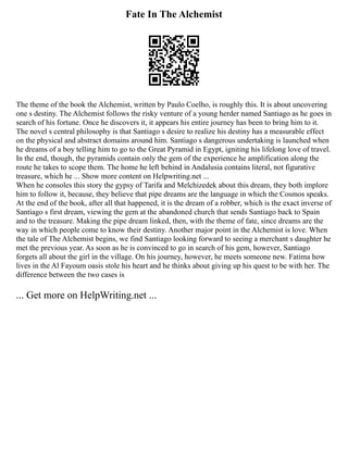 Fate In The Alchemist
The theme of the book the Alchemist, written by Paulo Coelho, is roughly this. It is about uncovering
one s destiny. The Alchemist follows the risky venture of a young herder named Santiago as he goes in
search of his fortune. Once he discovers it, it appears his entire journey has been to bring him to it.
The novel s central philosophy is that Santiago s desire to realize his destiny has a measurable effect
on the physical and abstract domains around him. Santiago s dangerous undertaking is launched when
he dreams of a boy telling him to go to the Great Pyramid in Egypt, igniting his lifelong love of travel.
In the end, though, the pyramids contain only the gem of the experience he amplification along the
route he takes to scope them. The home he left behind in Andalusia contains literal, not figurative
treasure, which he ... Show more content on Helpwriting.net ...
When he consoles this story the gypsy of Tarifa and Melchizedek about this dream, they both implore
him to follow it, because, they believe that pipe dreams are the language in which the Cosmos speaks.
At the end of the book, after all that happened, it is the dream of a robber, which is the exact inverse of
Santiago s first dream, viewing the gem at the abandoned church that sends Santiago back to Spain
and to the treasure. Making the pipe dream linked, then, with the theme of fate, since dreams are the
way in which people come to know their destiny. Another major point in the Alchemist is love. When
the tale of The Alchemist begins, we find Santiago looking forward to seeing a merchant s daughter he
met the previous year. As soon as he is convinced to go in search of his gem, however, Santiago
forgets all about the girl in the village. On his journey, however, he meets someone new. Fatima how
lives in the Al Fayoum oasis stole his heart and he thinks about giving up his quest to be with her. The
difference between the two cases is
... Get more on HelpWriting.net ...
 