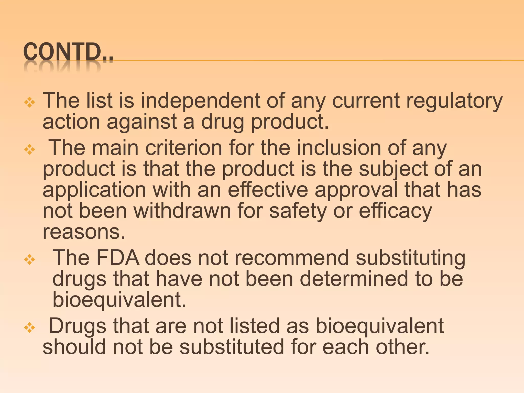CONTD..
 The list is independent of any current regulatory
action against a drug product.
 The main criterion for the inclusion of any
product is that the product is the subject of an
application with an effective approval that has
not been withdrawn for safety or efficacy
reasons.
 The FDA does not recommend substituting
drugs that have not been determined to be
bioequivalent.
 Drugs that are not listed as bioequivalent
should not be substituted for each other.
 
