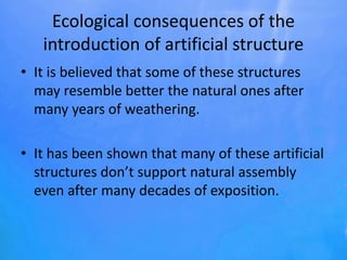 Ecological consequences of the
introduction of artificial structure
• It is believed that some of these structures
may resemble better the natural ones after
many years of weathering.
• It has been shown that many of these artificial
structures don’t support natural assembly
even after many decades of exposition.
 