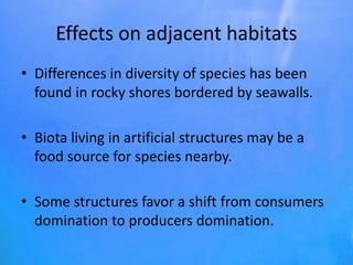 Effects on adjacent habitats
• Differences in diversity of species has been
found in rocky shores bordered by seawalls.
• Biota living in artificial structures may be a
food source for species nearby.
• Some structures favor a shift from consumers
domination to producers domination.
 