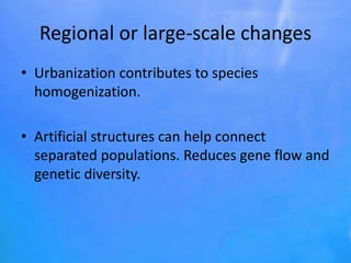 Regional or large-scale changes
• Urbanization contributes to species
homogenization.
• Artificial structures can help connect
separated populations. Reduces gene flow and
genetic diversity.
 