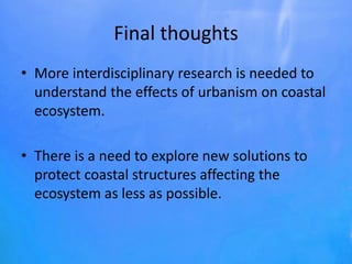 Final thoughts
• More interdisciplinary research is needed to
understand the effects of urbanism on coastal
ecosystem.
• There is a need to explore new solutions to
protect coastal structures affecting the
ecosystem as less as possible.
 
