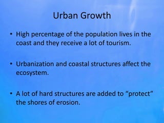 Urban Growth
• High percentage of the population lives in the
coast and they receive a lot of tourism.
• Urbanization and coastal structures affect the
ecosystem.
• A lot of hard structures are added to “protect”
the shores of erosion.
 