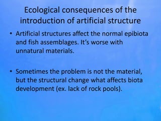Ecological consequences of the
introduction of artificial structure
• Artificial structures affect the normal epibiota
and fish assemblages. It’s worse with
unnatural materials.
• Sometimes the problem is not the material,
but the structural change what affects biota
development (ex. lack of rock pools).
 