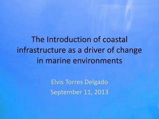 The Introduction of coastal
infrastructure as a driver of change
in marine environments
Elvis Torres Delgado
September 11, 2013
 
