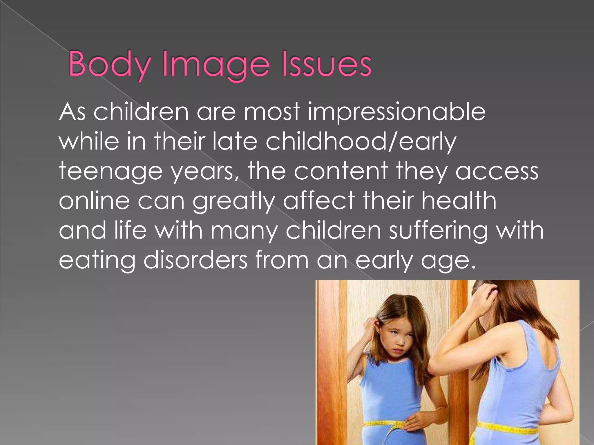 As children are most impressionable
while in their late childhood/early
teenage years, the content they access
online can greatly affect their health
and life with many children suffering with
eating disorders from an early age.
 
