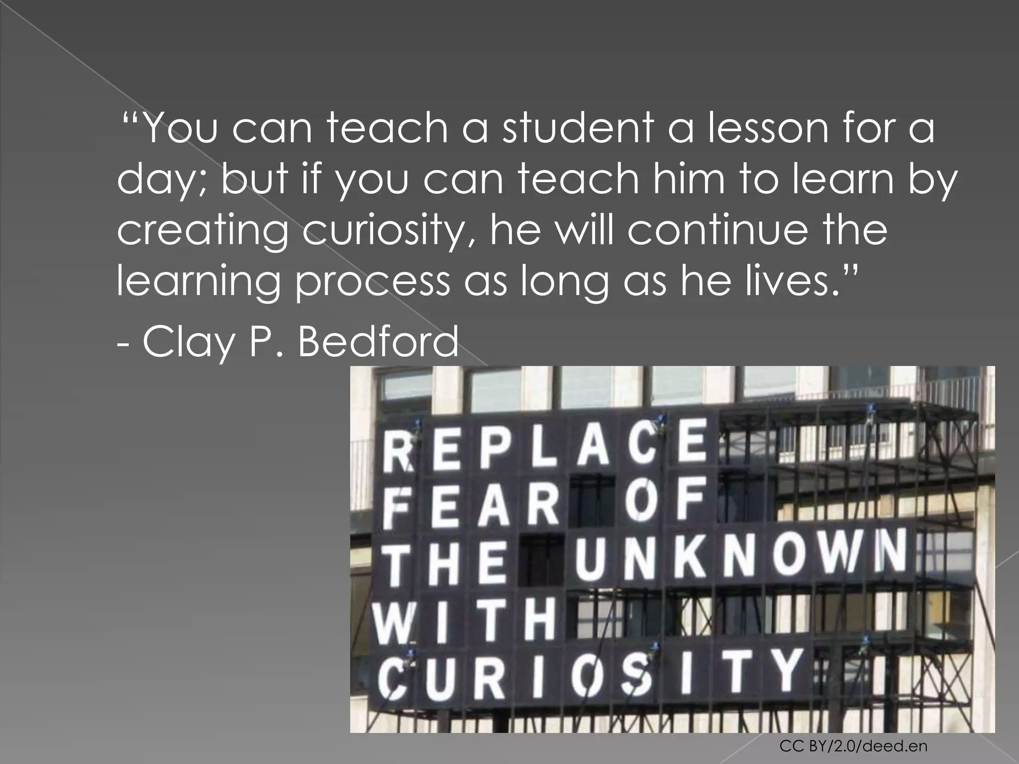 “You can teach a student a lesson for a
day; but if you can teach him to learn by
creating curiosity, he will continue the
learning process as long as he lives.”
- Clay P. Bedford




                                CC BY/2.0/deed.en
 