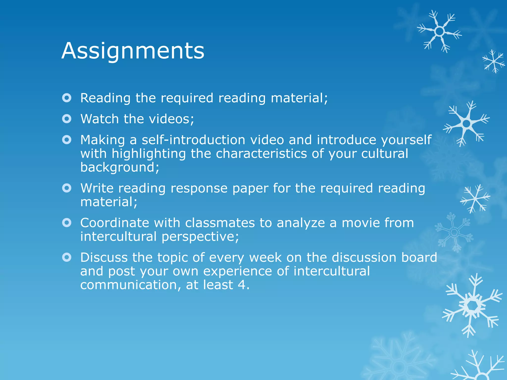 Assignments
Reading the required reading material;
Watch the videos;
Making a self-introduction video and introduce yourself
with highlighting the characteristics of your cultural
background;
Write reading response paper for the required reading
material;
Coordinate with classmates to analyze a movie from
intercultural perspective;
Discuss the topic of every week on the discussion board
and post your own experience of intercultural
communication, at least 4.