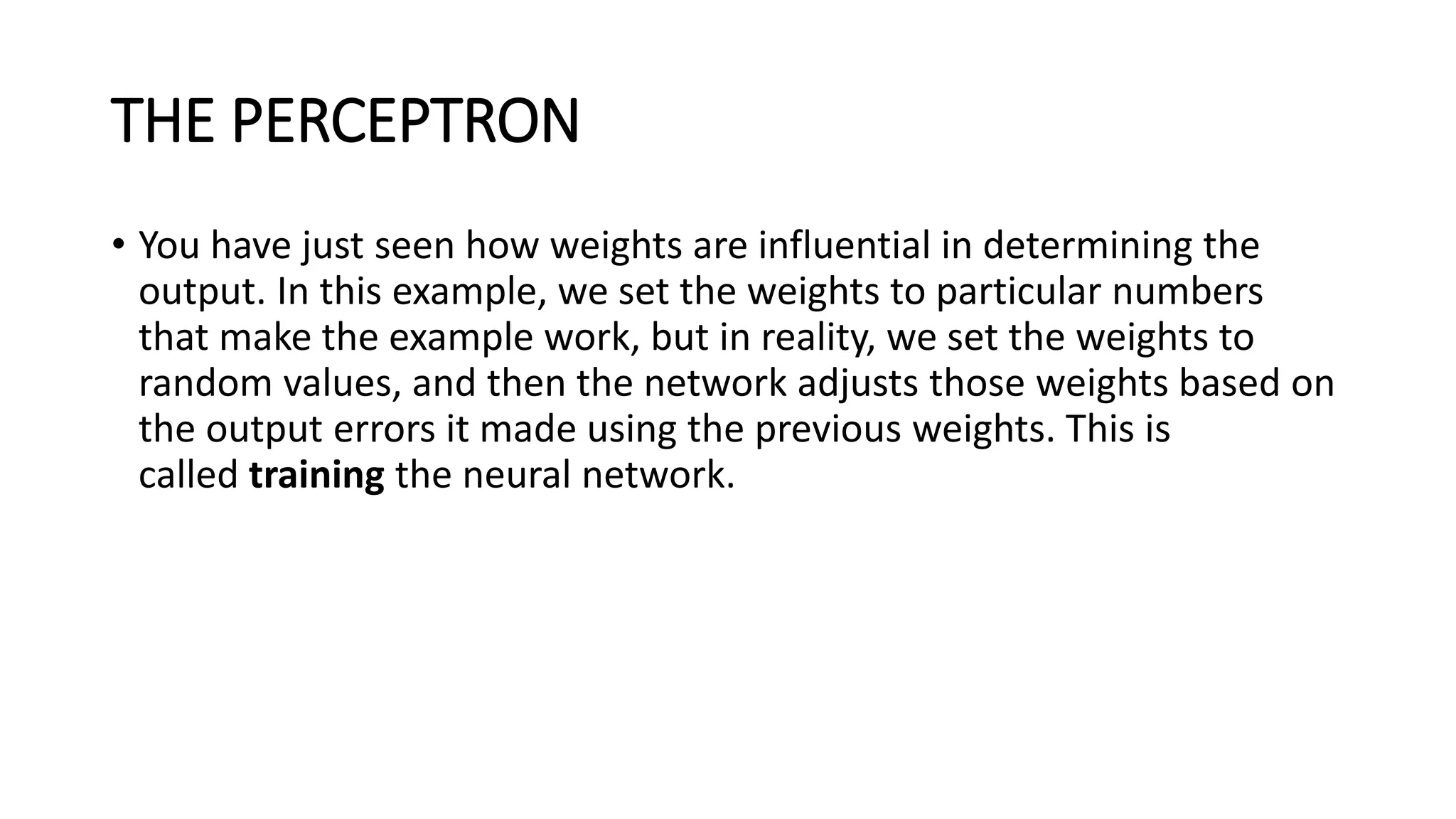 THE PERCEPTRON
• You have just seen how weights are influential in determining the
output. In this example, we set the weights to particular numbers
that make the example work, but in reality, we set the weights to
random values, and then the network adjusts those weights based on
the output errors it made using the previous weights. This is
called training the neural network.
 