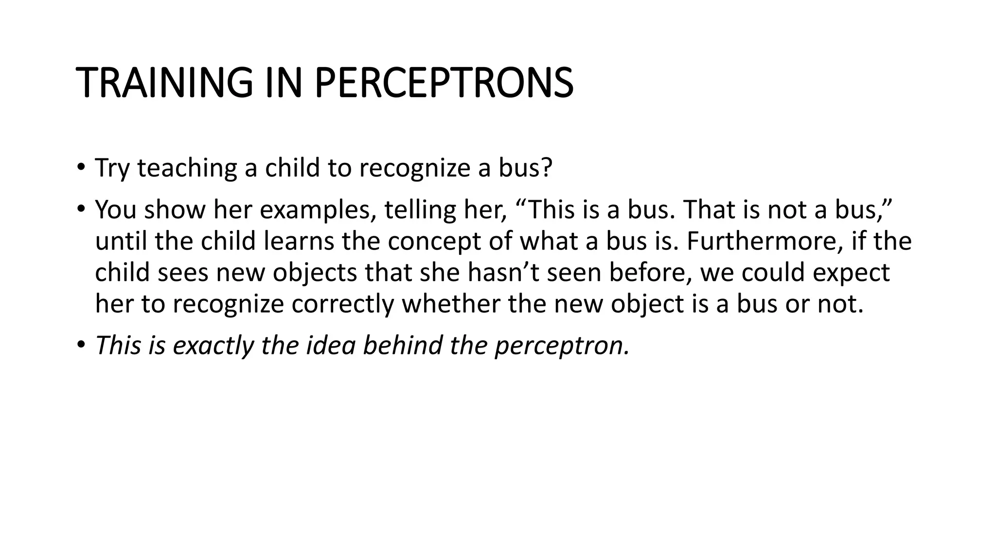 TRAINING IN PERCEPTRONS
• Try teaching a child to recognize a bus?
• You show her examples, telling her, “This is a bus. That is not a bus,”
until the child learns the concept of what a bus is. Furthermore, if the
child sees new objects that she hasn’t seen before, we could expect
her to recognize correctly whether the new object is a bus or not.
• This is exactly the idea behind the perceptron.
 