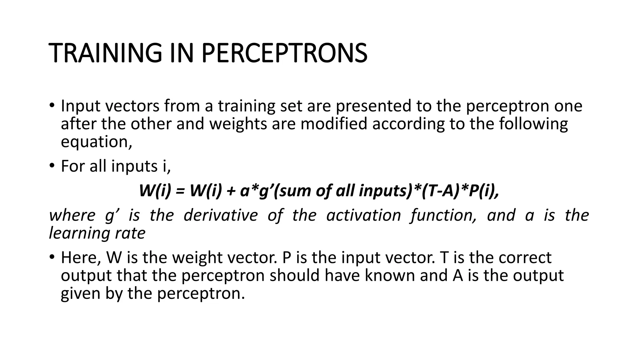 TRAINING IN PERCEPTRONS
• Input vectors from a training set are presented to the perceptron one
after the other and weights are modified according to the following
equation,
• For all inputs i,
W(i) = W(i) + a*g’(sum of all inputs)*(T-A)*P(i),
where g’ is the derivative of the activation function, and a is the
learning rate
• Here, W is the weight vector. P is the input vector. T is the correct
output that the perceptron should have known and A is the output
given by the perceptron.
 