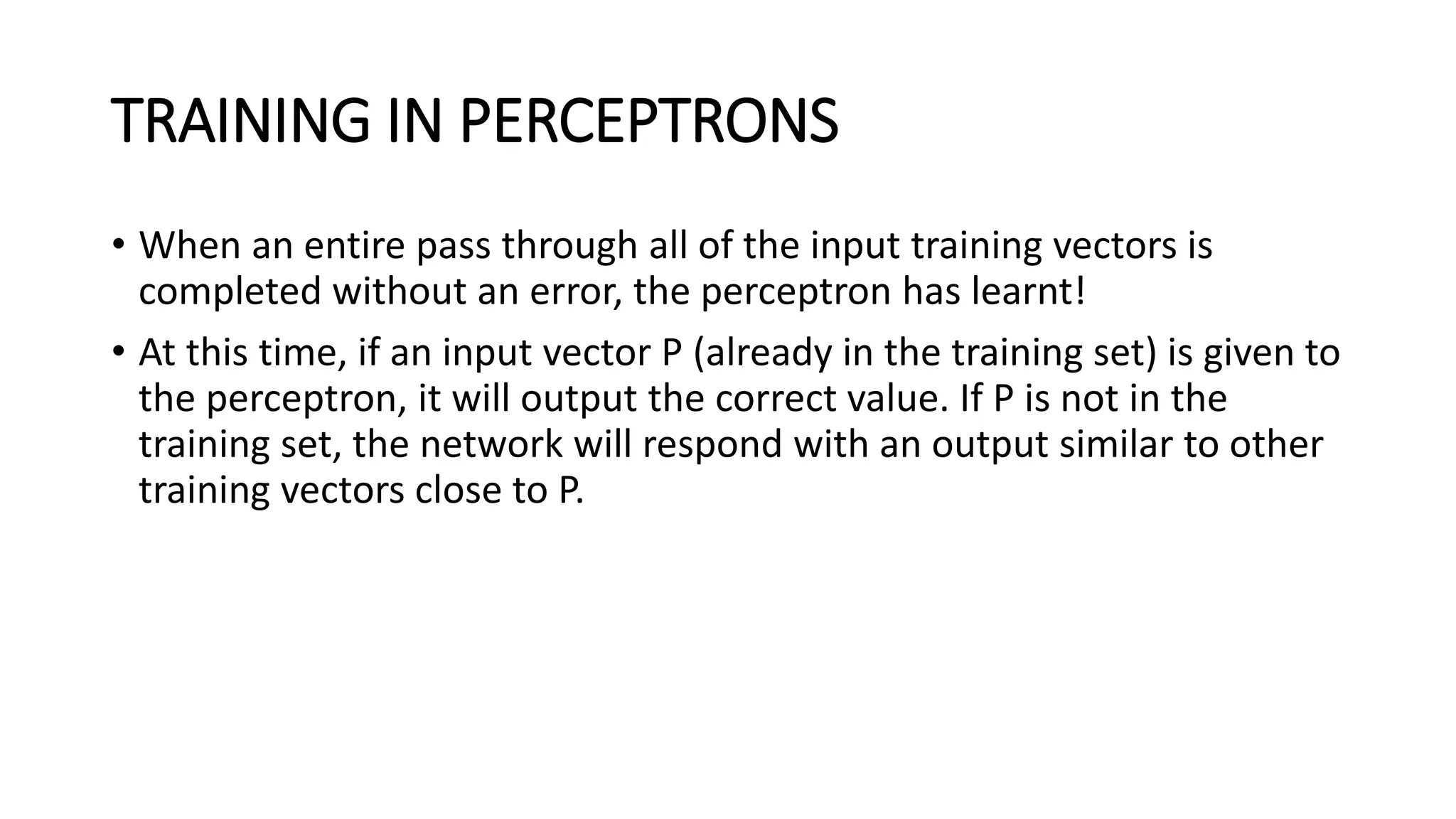 TRAINING IN PERCEPTRONS
• When an entire pass through all of the input training vectors is
completed without an error, the perceptron has learnt!
• At this time, if an input vector P (already in the training set) is given to
the perceptron, it will output the correct value. If P is not in the
training set, the network will respond with an output similar to other
training vectors close to P.
 