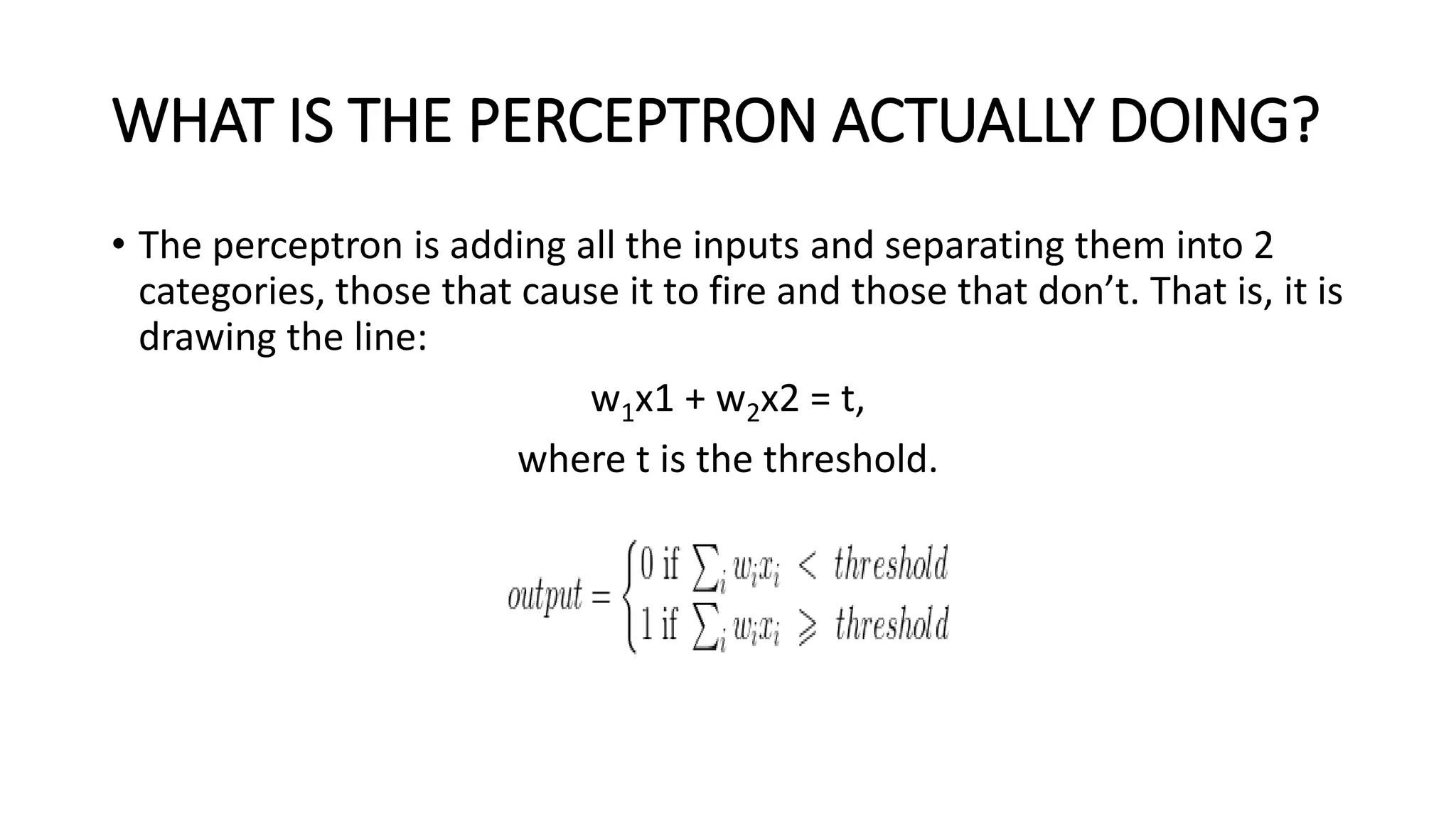 WHAT IS THE PERCEPTRON ACTUALLY DOING?
• The perceptron is adding all the inputs and separating them into 2
categories, those that cause it to fire and those that don’t. That is, it is
drawing the line:
w1x1 + w2x2 = t,
where t is the threshold.
 