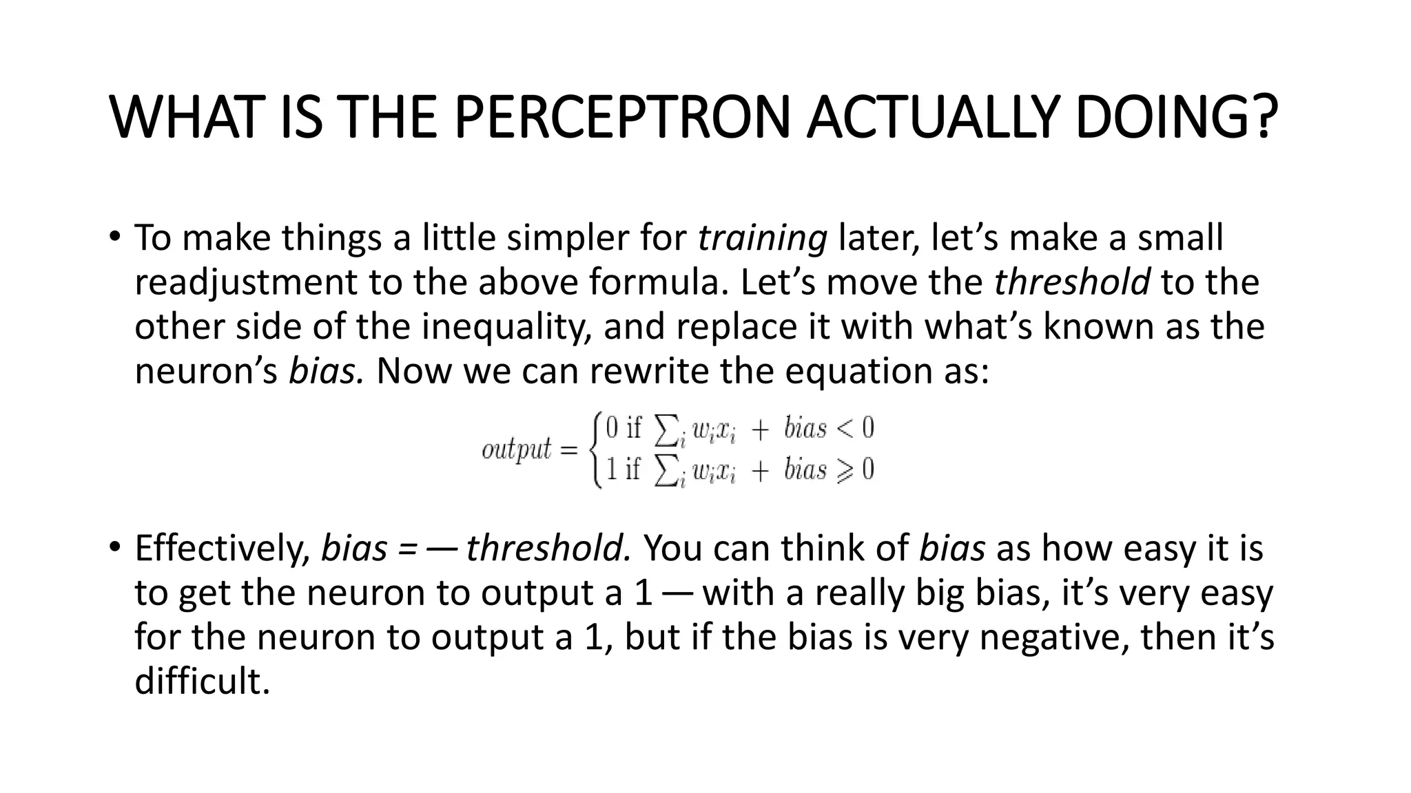 WHAT IS THE PERCEPTRON ACTUALLY DOING?
• To make things a little simpler for training later, let’s make a small
readjustment to the above formula. Let’s move the threshold to the
other side of the inequality, and replace it with what’s known as the
neuron’s bias. Now we can rewrite the equation as:
• Effectively, bias =—threshold. You can think of bias as how easy it is
to get the neuron to output a 1—with a really big bias, it’s very easy
for the neuron to output a 1, but if the bias is very negative, then it’s
difficult.
 