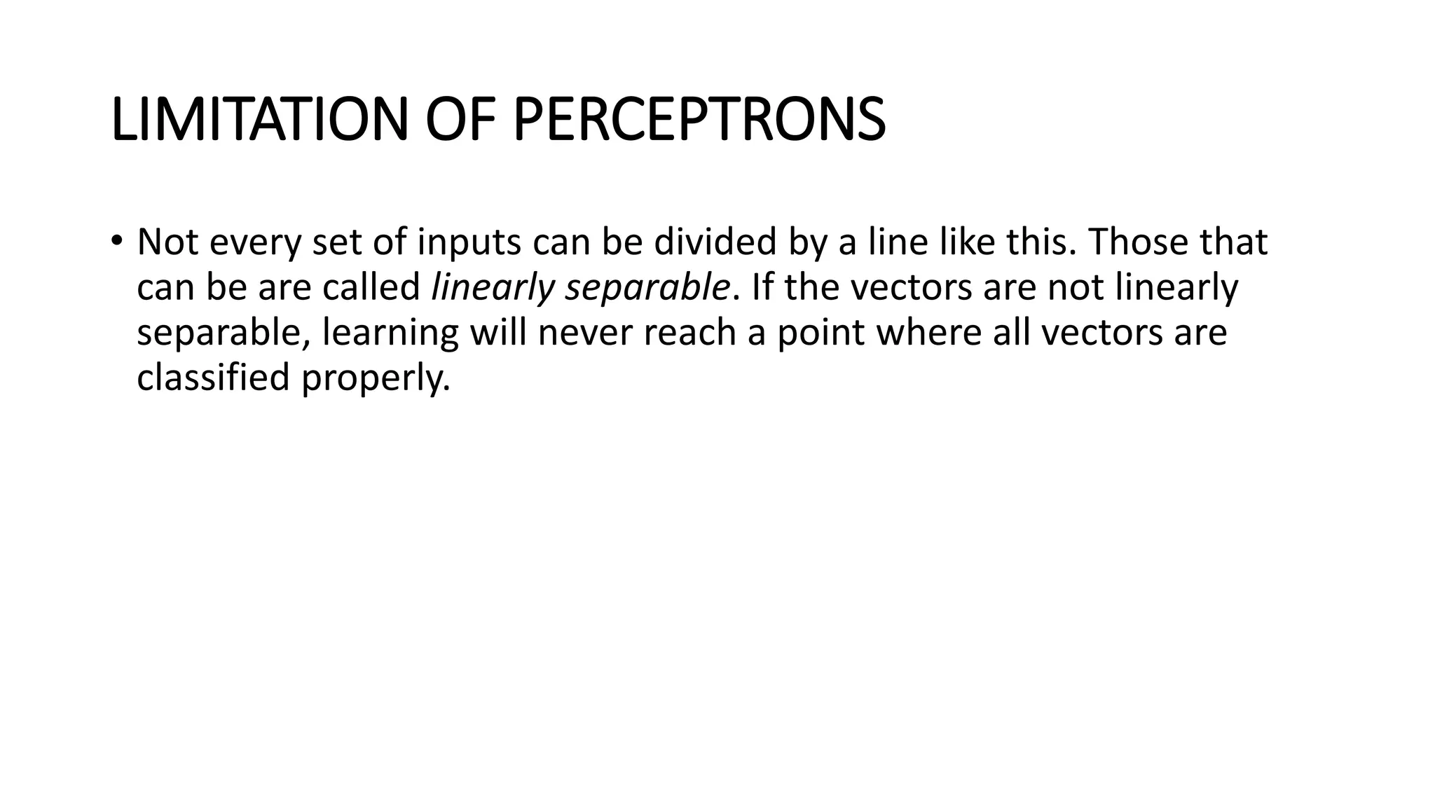 LIMITATION OF PERCEPTRONS
• Not every set of inputs can be divided by a line like this. Those that
can be are called linearly separable. If the vectors are not linearly
separable, learning will never reach a point where all vectors are
classified properly.
 