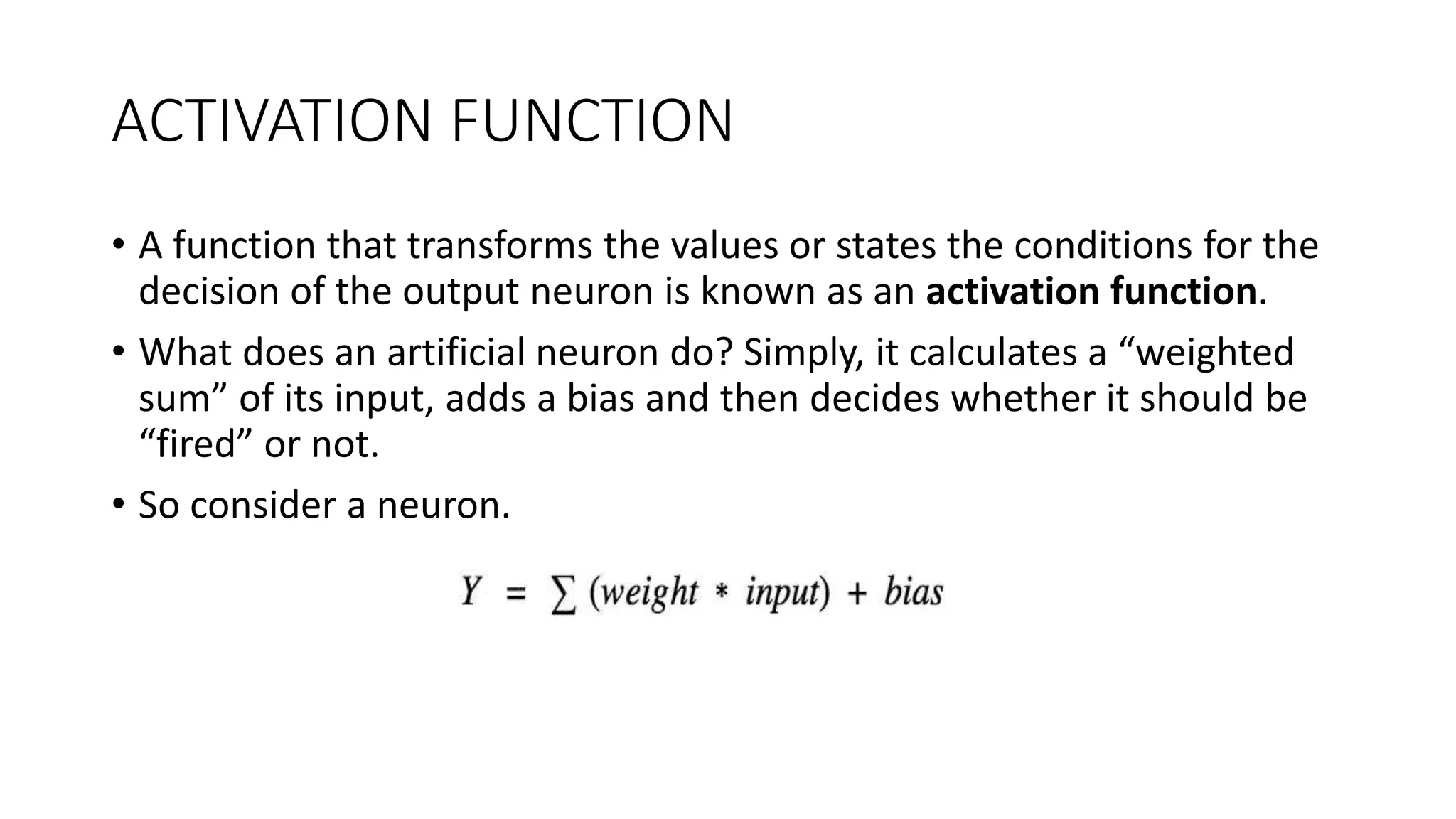 ACTIVATION FUNCTION
• A function that transforms the values or states the conditions for the
decision of the output neuron is known as an activation function.
• What does an artificial neuron do? Simply, it calculates a “weighted
sum” of its input, adds a bias and then decides whether it should be
“fired” or not.
• So consider a neuron.
 