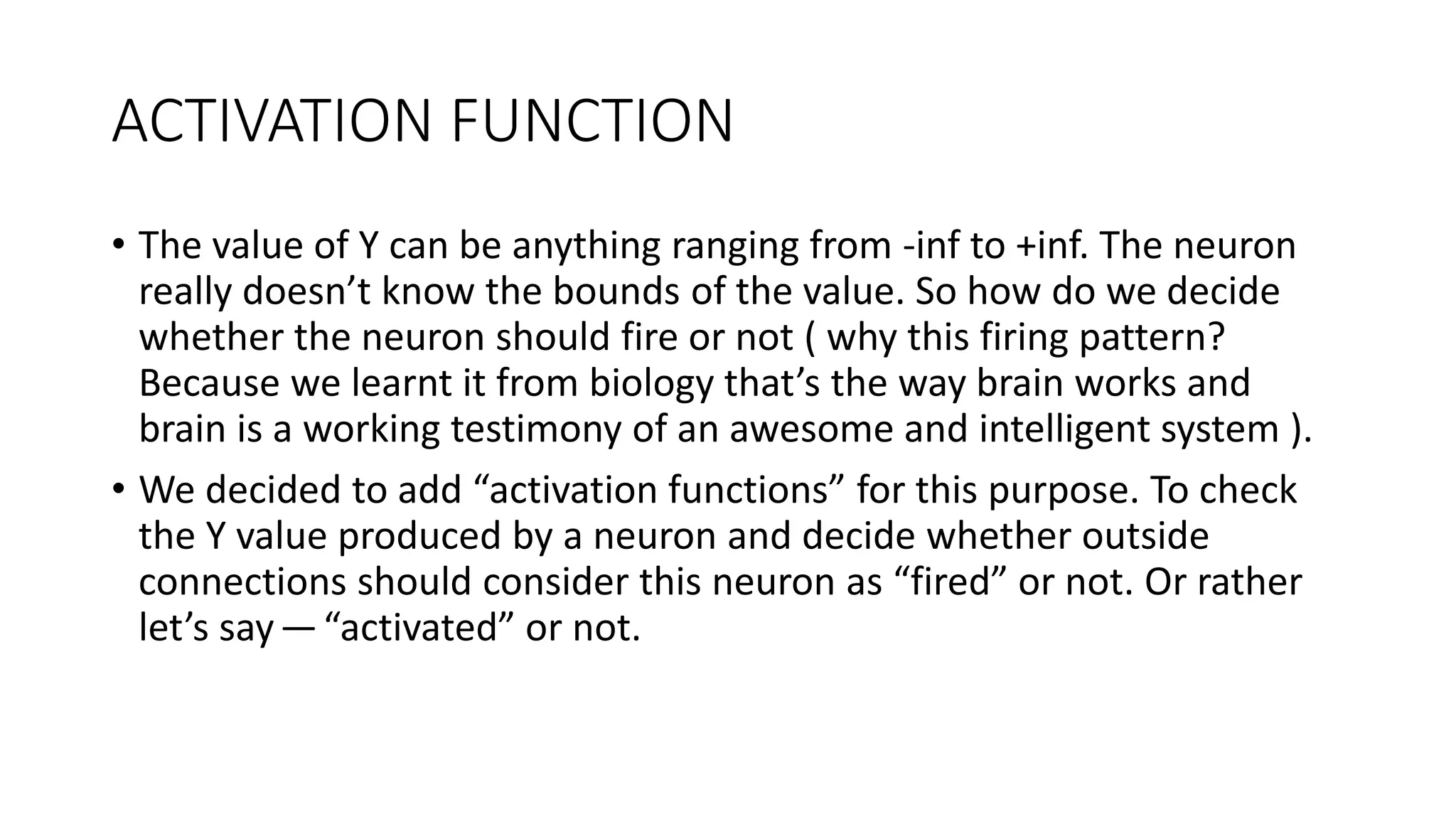 ACTIVATION FUNCTION
• The value of Y can be anything ranging from -inf to +inf. The neuron
really doesn’t know the bounds of the value. So how do we decide
whether the neuron should fire or not ( why this firing pattern?
Because we learnt it from biology that’s the way brain works and
brain is a working testimony of an awesome and intelligent system ).
• We decided to add “activation functions” for this purpose. To check
the Y value produced by a neuron and decide whether outside
connections should consider this neuron as “fired” or not. Or rather
let’s say—“activated” or not.
 
