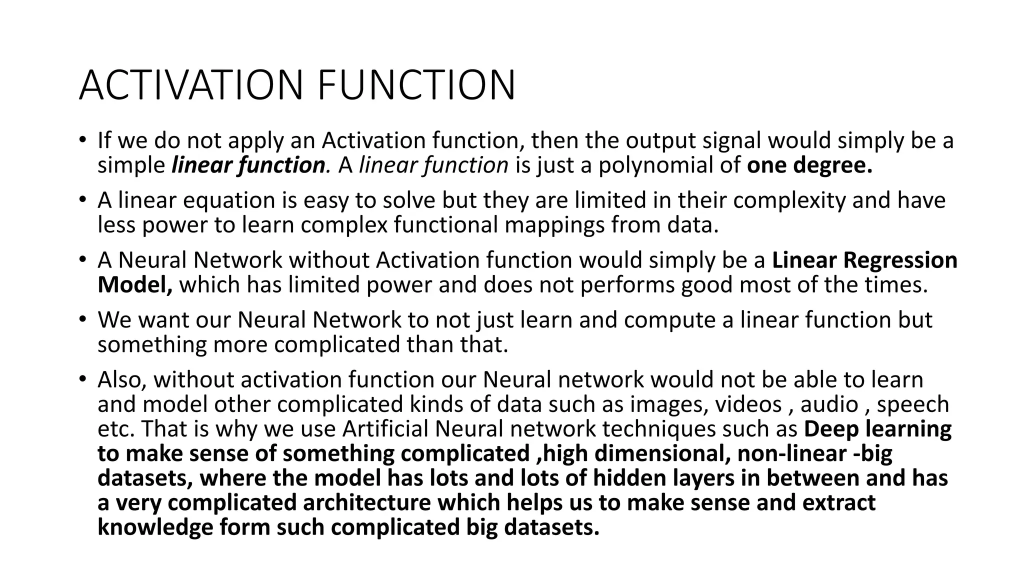 ACTIVATION FUNCTION
• If we do not apply an Activation function, then the output signal would simply be a
simple linear function. A linear function is just a polynomial of one degree.
• A linear equation is easy to solve but they are limited in their complexity and have
less power to learn complex functional mappings from data.
• A Neural Network without Activation function would simply be a Linear Regression
Model, which has limited power and does not performs good most of the times.
• We want our Neural Network to not just learn and compute a linear function but
something more complicated than that.
• Also, without activation function our Neural network would not be able to learn
and model other complicated kinds of data such as images, videos , audio , speech
etc. That is why we use Artificial Neural network techniques such as Deep learning
to make sense of something complicated ,high dimensional, non-linear -big
datasets, where the model has lots and lots of hidden layers in between and has
a very complicated architecture which helps us to make sense and extract
knowledge form such complicated big datasets.
 