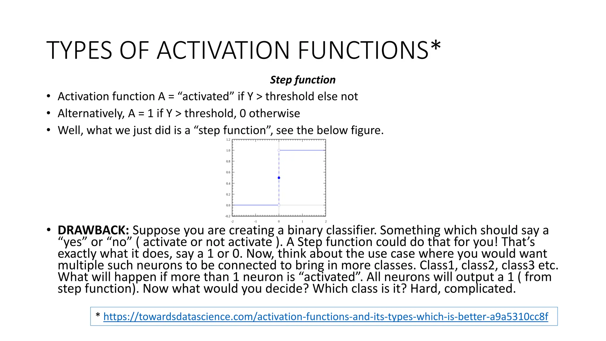 TYPES OF ACTIVATION FUNCTIONS*
Step function
• Activation function A = “activated” if Y > threshold else not
• Alternatively, A = 1 if Y > threshold, 0 otherwise
• Well, what we just did is a “step function”, see the below figure.
• DRAWBACK: Suppose you are creating a binary classifier. Something which should say a
“yes” or “no” ( activate or not activate ). A Step function could do that for you! That’s
exactly what it does, say a 1 or 0. Now, think about the use case where you would want
multiple such neurons to be connected to bring in more classes. Class1, class2, class3 etc.
What will happen if more than 1 neuron is “activated”. All neurons will output a 1 ( from
step function). Now what would you decide? Which class is it? Hard, complicated.
* https://towardsdatascience.com/activation-functions-and-its-types-which-is-better-a9a5310cc8f
 
