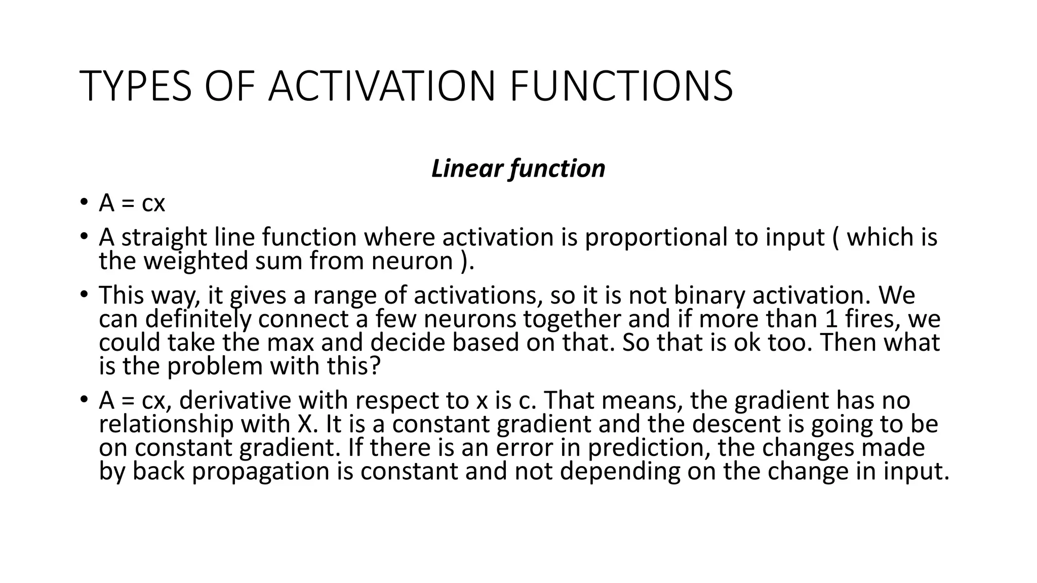 TYPES OF ACTIVATION FUNCTIONS
Linear function
• A = cx
• A straight line function where activation is proportional to input ( which is
the weighted sum from neuron ).
• This way, it gives a range of activations, so it is not binary activation. We
can definitely connect a few neurons together and if more than 1 fires, we
could take the max and decide based on that. So that is ok too. Then what
is the problem with this?
• A = cx, derivative with respect to x is c. That means, the gradient has no
relationship with X. It is a constant gradient and the descent is going to be
on constant gradient. If there is an error in prediction, the changes made
by back propagation is constant and not depending on the change in input.
 
