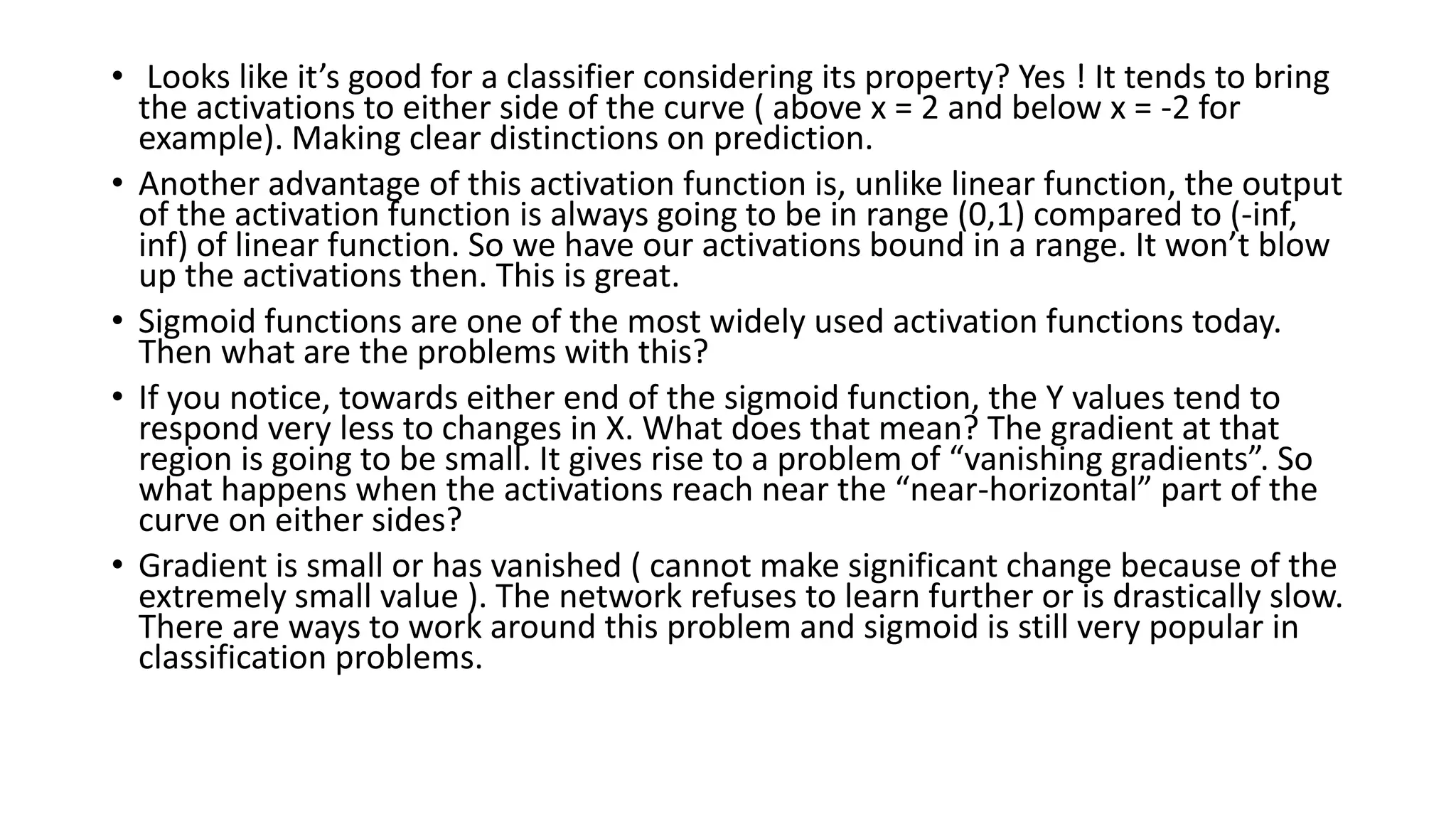 • Looks like it’s good for a classifier considering its property? Yes ! It tends to bring
the activations to either side of the curve ( above x = 2 and below x = -2 for
example). Making clear distinctions on prediction.
• Another advantage of this activation function is, unlike linear function, the output
of the activation function is always going to be in range (0,1) compared to (-inf,
inf) of linear function. So we have our activations bound in a range. It won’t blow
up the activations then. This is great.
• Sigmoid functions are one of the most widely used activation functions today.
Then what are the problems with this?
• If you notice, towards either end of the sigmoid function, the Y values tend to
respond very less to changes in X. What does that mean? The gradient at that
region is going to be small. It gives rise to a problem of “vanishing gradients”. So
what happens when the activations reach near the “near-horizontal” part of the
curve on either sides?
• Gradient is small or has vanished ( cannot make significant change because of the
extremely small value ). The network refuses to learn further or is drastically slow.
There are ways to work around this problem and sigmoid is still very popular in
classification problems.
 