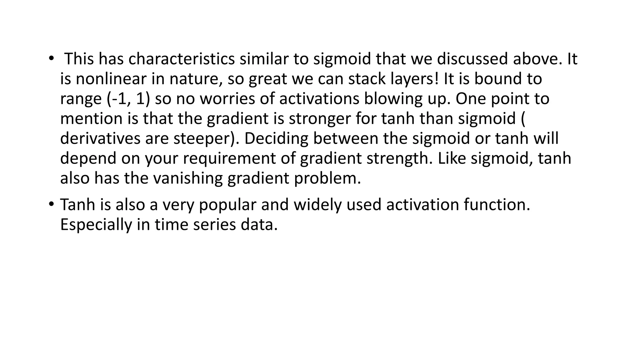 • This has characteristics similar to sigmoid that we discussed above. It
is nonlinear in nature, so great we can stack layers! It is bound to
range (-1, 1) so no worries of activations blowing up. One point to
mention is that the gradient is stronger for tanh than sigmoid (
derivatives are steeper). Deciding between the sigmoid or tanh will
depend on your requirement of gradient strength. Like sigmoid, tanh
also has the vanishing gradient problem.
• Tanh is also a very popular and widely used activation function.
Especially in time series data.
 