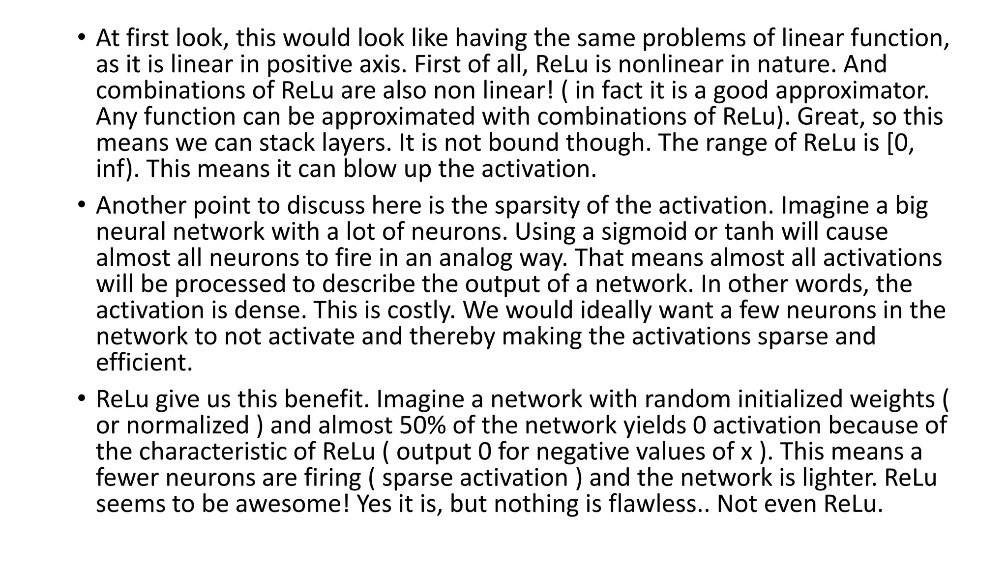 • At first look, this would look like having the same problems of linear function,
as it is linear in positive axis. First of all, ReLu is nonlinear in nature. And
combinations of ReLu are also non linear! ( in fact it is a good approximator.
Any function can be approximated with combinations of ReLu). Great, so this
means we can stack layers. It is not bound though. The range of ReLu is [0,
inf). This means it can blow up the activation.
• Another point to discuss here is the sparsity of the activation. Imagine a big
neural network with a lot of neurons. Using a sigmoid or tanh will cause
almost all neurons to fire in an analog way. That means almost all activations
will be processed to describe the output of a network. In other words, the
activation is dense. This is costly. We would ideally want a few neurons in the
network to not activate and thereby making the activations sparse and
efficient.
• ReLu give us this benefit. Imagine a network with random initialized weights (
or normalized ) and almost 50% of the network yields 0 activation because of
the characteristic of ReLu ( output 0 for negative values of x ). This means a
fewer neurons are firing ( sparse activation ) and the network is lighter. ReLu
seems to be awesome! Yes it is, but nothing is flawless.. Not even ReLu.
 