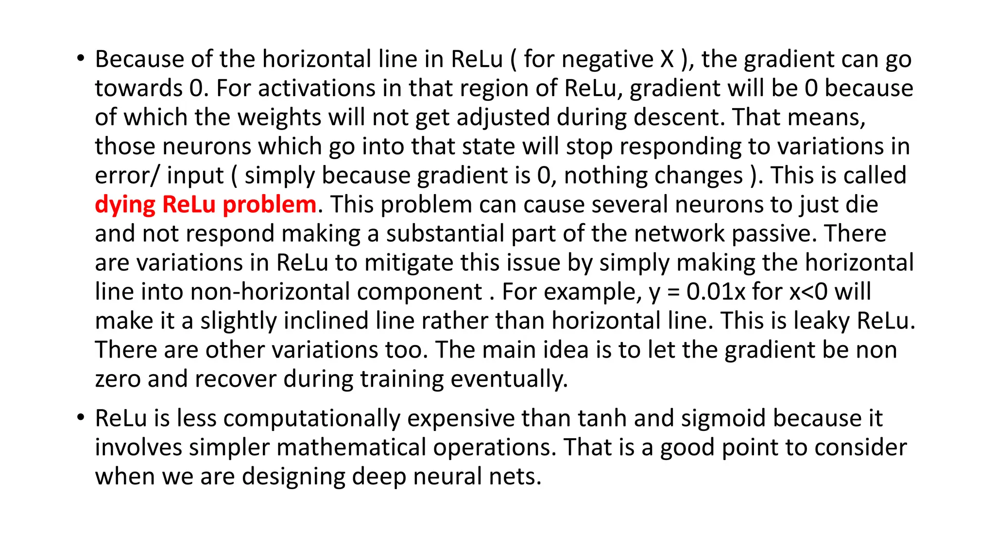 • Because of the horizontal line in ReLu ( for negative X ), the gradient can go
towards 0. For activations in that region of ReLu, gradient will be 0 because
of which the weights will not get adjusted during descent. That means,
those neurons which go into that state will stop responding to variations in
error/ input ( simply because gradient is 0, nothing changes ). This is called
dying ReLu problem. This problem can cause several neurons to just die
and not respond making a substantial part of the network passive. There
are variations in ReLu to mitigate this issue by simply making the horizontal
line into non-horizontal component . For example, y = 0.01x for x<0 will
make it a slightly inclined line rather than horizontal line. This is leaky ReLu.
There are other variations too. The main idea is to let the gradient be non
zero and recover during training eventually.
• ReLu is less computationally expensive than tanh and sigmoid because it
involves simpler mathematical operations. That is a good point to consider
when we are designing deep neural nets.
 