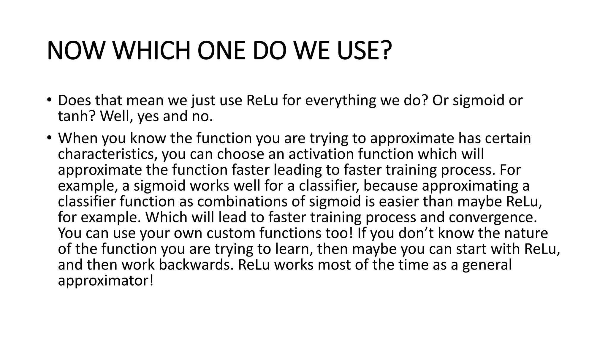 NOW WHICH ONE DO WE USE?
• Does that mean we just use ReLu for everything we do? Or sigmoid or
tanh? Well, yes and no.
• When you know the function you are trying to approximate has certain
characteristics, you can choose an activation function which will
approximate the function faster leading to faster training process. For
example, a sigmoid works well for a classifier, because approximating a
classifier function as combinations of sigmoid is easier than maybe ReLu,
for example. Which will lead to faster training process and convergence.
You can use your own custom functions too! If you don’t know the nature
of the function you are trying to learn, then maybe you can start with ReLu,
and then work backwards. ReLu works most of the time as a general
approximator!
 
