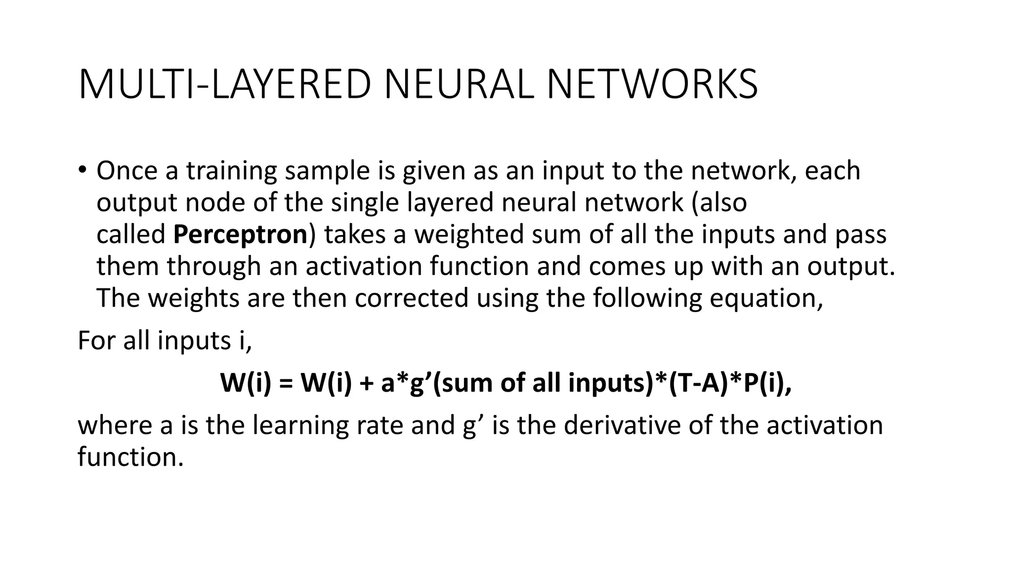 MULTI-LAYERED NEURAL NETWORKS
• Once a training sample is given as an input to the network, each
output node of the single layered neural network (also
called Perceptron) takes a weighted sum of all the inputs and pass
them through an activation function and comes up with an output.
The weights are then corrected using the following equation,
For all inputs i,
W(i) = W(i) + a*g’(sum of all inputs)*(T-A)*P(i),
where a is the learning rate and g’ is the derivative of the activation
function.
 