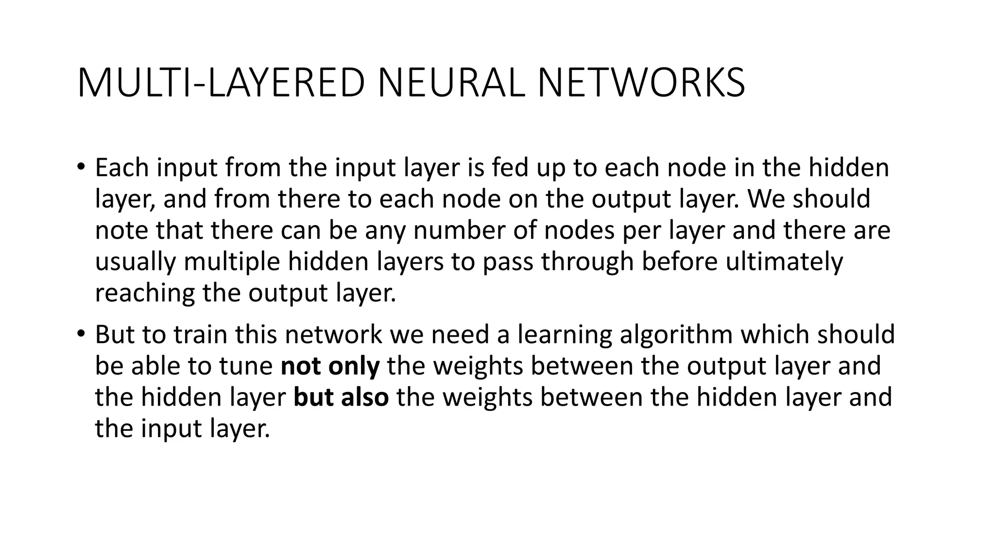 MULTI-LAYERED NEURAL NETWORKS
• Each input from the input layer is fed up to each node in the hidden
layer, and from there to each node on the output layer. We should
note that there can be any number of nodes per layer and there are
usually multiple hidden layers to pass through before ultimately
reaching the output layer.
• But to train this network we need a learning algorithm which should
be able to tune not only the weights between the output layer and
the hidden layer but also the weights between the hidden layer and
the input layer.
 