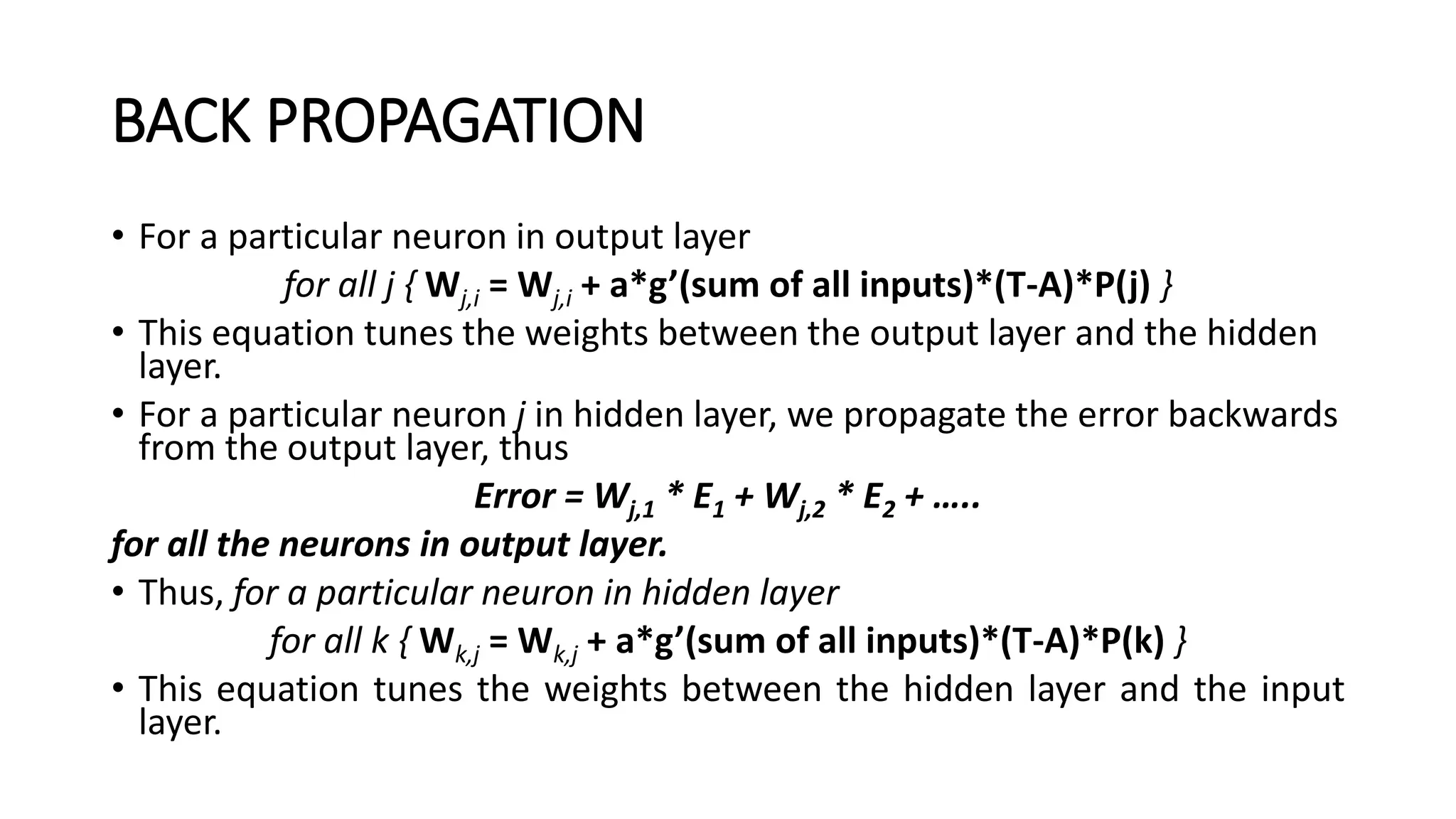 BACK PROPAGATION
• For a particular neuron in output layer
for all j { Wj,i = Wj,i + a*g’(sum of all inputs)*(T-A)*P(j) }
• This equation tunes the weights between the output layer and the hidden
layer.
• For a particular neuron j in hidden layer, we propagate the error backwards
from the output layer, thus
Error = Wj,1 * E1 + Wj,2 * E2 + …..
for all the neurons in output layer.
• Thus, for a particular neuron in hidden layer
for all k { Wk,j = Wk,j + a*g’(sum of all inputs)*(T-A)*P(k) }
• This equation tunes the weights between the hidden layer and the input
layer.
 