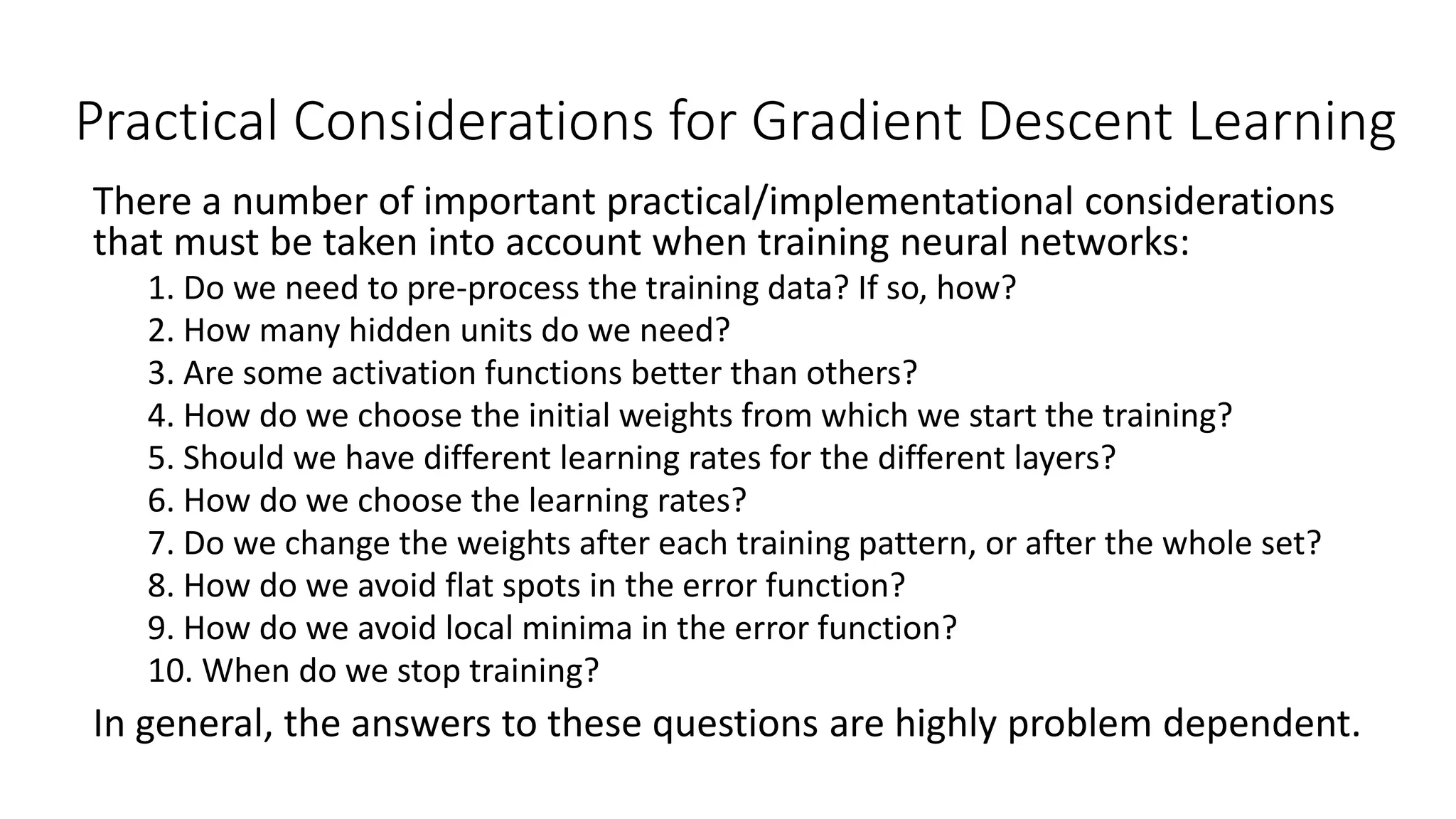 Practical Considerations for Gradient Descent Learning
There a number of important practical/implementational considerations
that must be taken into account when training neural networks:
1. Do we need to pre-process the training data? If so, how?
2. How many hidden units do we need?
3. Are some activation functions better than others?
4. How do we choose the initial weights from which we start the training?
5. Should we have different learning rates for the different layers?
6. How do we choose the learning rates?
7. Do we change the weights after each training pattern, or after the whole set?
8. How do we avoid flat spots in the error function?
9. How do we avoid local minima in the error function?
10. When do we stop training?
In general, the answers to these questions are highly problem dependent.
 