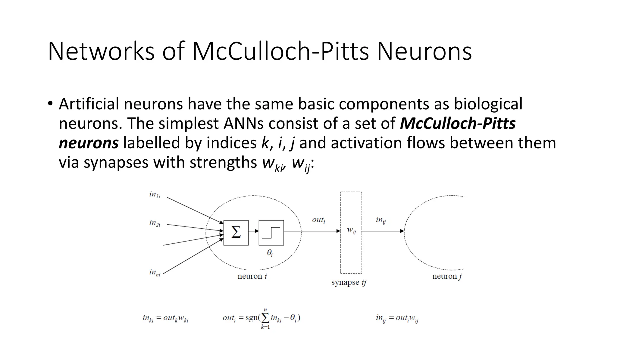 Networks of McCulloch-Pitts Neurons
• Artificial neurons have the same basic components as biological
neurons. The simplest ANNs consist of a set of McCulloch-Pitts
neurons labelled by indices k, i, j and activation flows between them
via synapses with strengths wki, wij:
 
