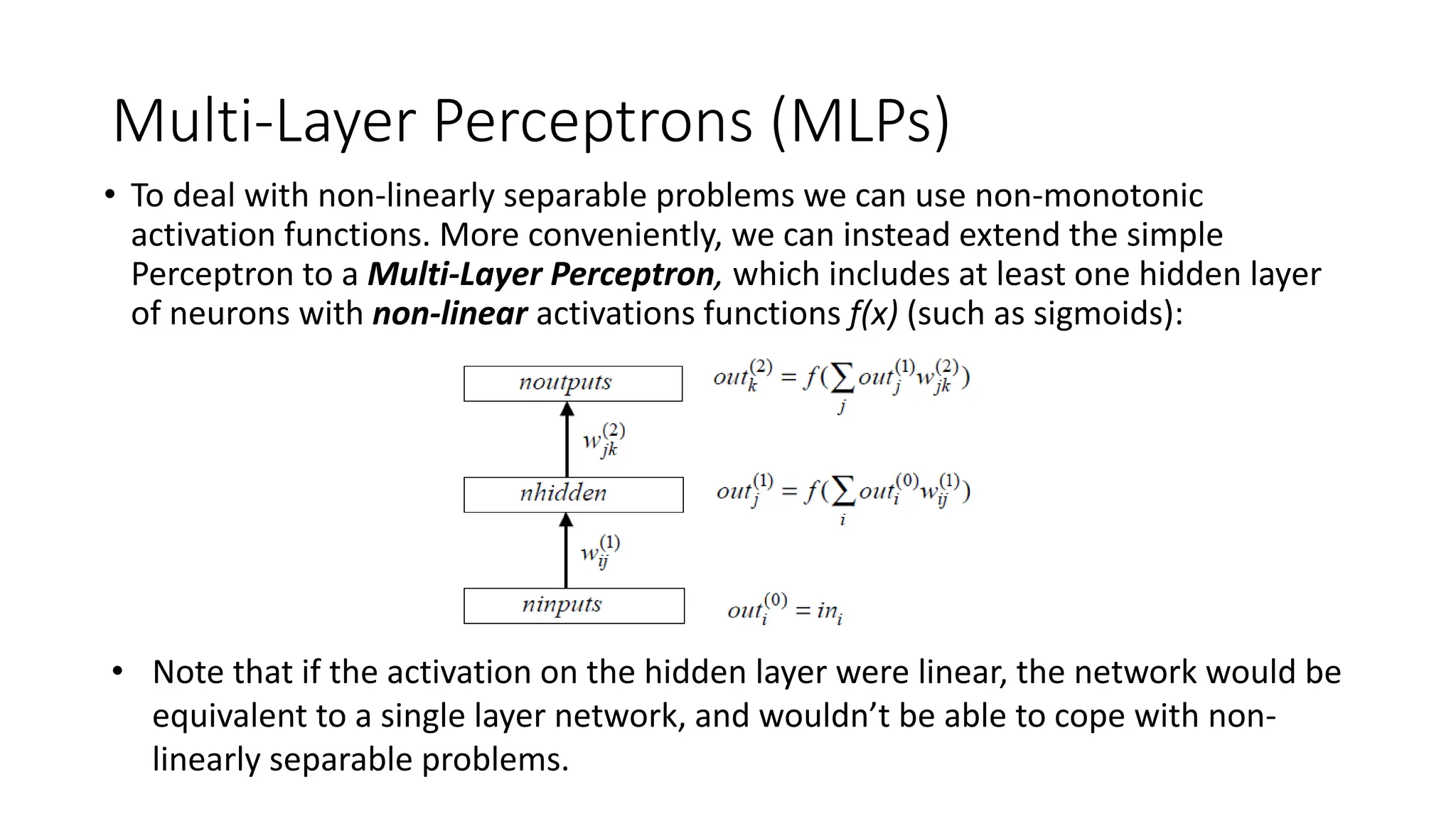 Multi-Layer Perceptrons (MLPs)
• To deal with non-linearly separable problems we can use non-monotonic
activation functions. More conveniently, we can instead extend the simple
Perceptron to a Multi-Layer Perceptron, which includes at least one hidden layer
of neurons with non-linear activations functions f(x) (such as sigmoids):
• Note that if the activation on the hidden layer were linear, the network would be
equivalent to a single layer network, and wouldn’t be able to cope with non-
linearly separable problems.
 