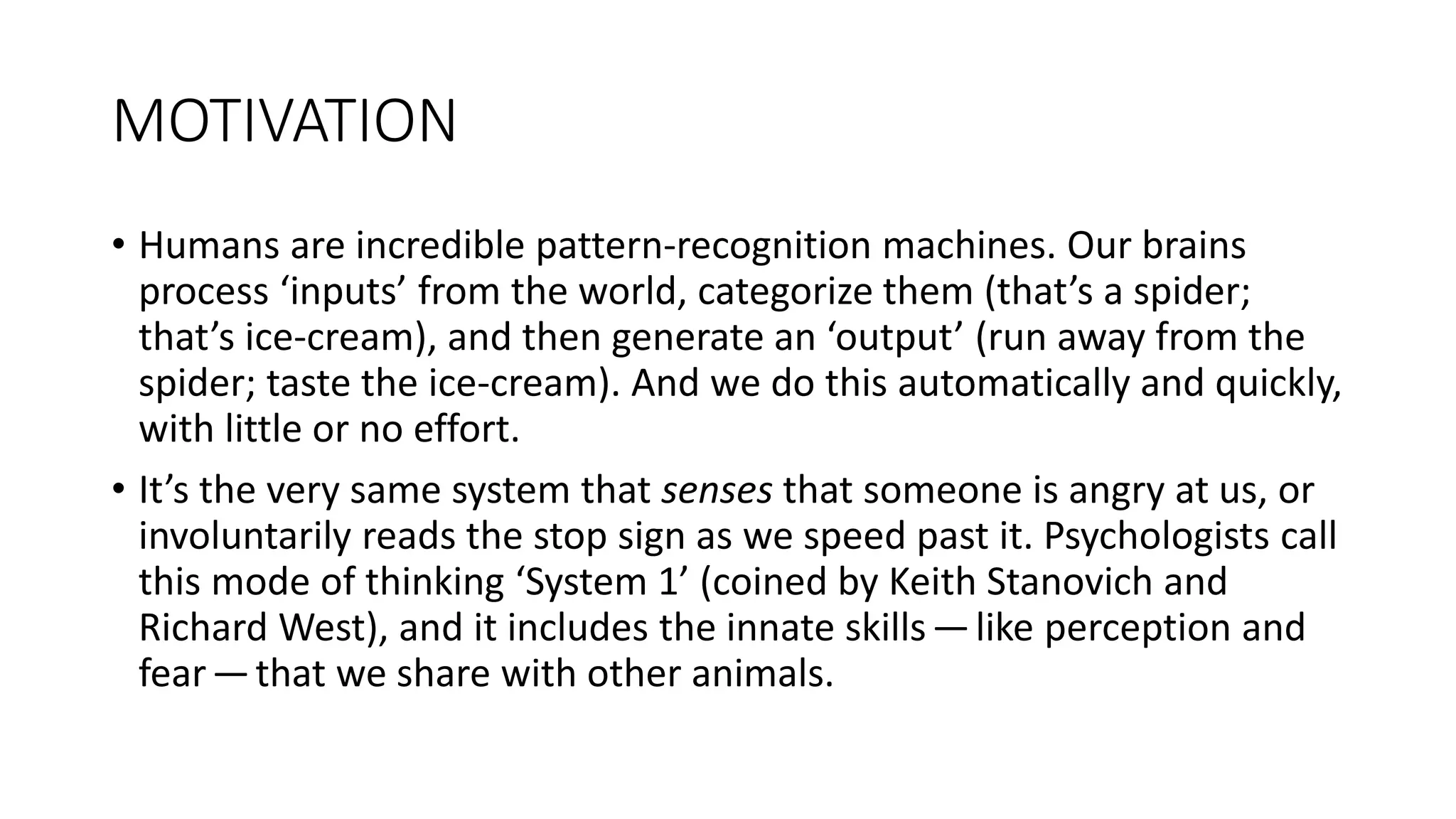 MOTIVATION
• Humans are incredible pattern-recognition machines. Our brains
process ‘inputs’ from the world, categorize them (that’s a spider;
that’s ice-cream), and then generate an ‘output’ (run away from the
spider; taste the ice-cream). And we do this automatically and quickly,
with little or no effort.
• It’s the very same system that senses that someone is angry at us, or
involuntarily reads the stop sign as we speed past it. Psychologists call
this mode of thinking ‘System 1’ (coined by Keith Stanovich and
Richard West), and it includes the innate skills—like perception and
fear—that we share with other animals.
 