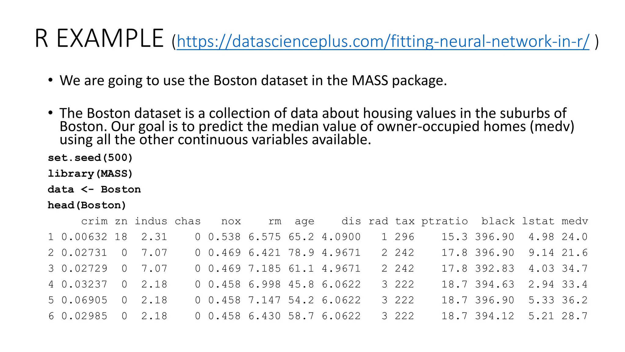 R EXAMPLE (https://datascienceplus.com/fitting-neural-network-in-r/ )
• We are going to use the Boston dataset in the MASS package.
• The Boston dataset is a collection of data about housing values in the suburbs of
Boston. Our goal is to predict the median value of owner-occupied homes (medv)
using all the other continuous variables available.
set.seed(500)
library(MASS)
data <- Boston
head(Boston)
crim zn indus chas nox rm age dis rad tax ptratio black lstat medv
1 0.00632 18 2.31 0 0.538 6.575 65.2 4.0900 1 296 15.3 396.90 4.98 24.0
2 0.02731 0 7.07 0 0.469 6.421 78.9 4.9671 2 242 17.8 396.90 9.14 21.6
3 0.02729 0 7.07 0 0.469 7.185 61.1 4.9671 2 242 17.8 392.83 4.03 34.7
4 0.03237 0 2.18 0 0.458 6.998 45.8 6.0622 3 222 18.7 394.63 2.94 33.4
5 0.06905 0 2.18 0 0.458 7.147 54.2 6.0622 3 222 18.7 396.90 5.33 36.2
6 0.02985 0 2.18 0 0.458 6.430 58.7 6.0622 3 222 18.7 394.12 5.21 28.7
 