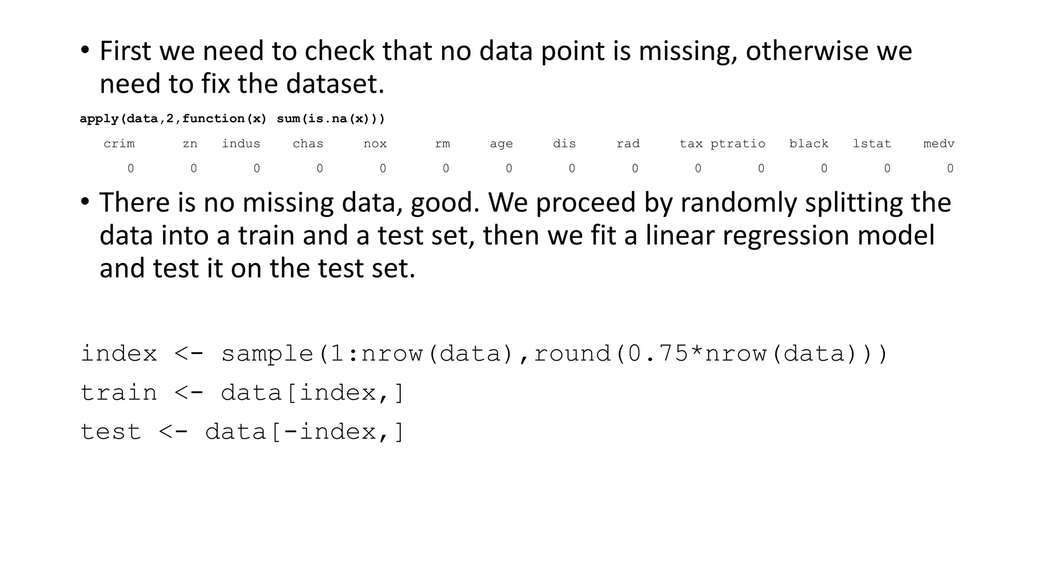 • First we need to check that no data point is missing, otherwise we
need to fix the dataset.
apply(data,2,function(x) sum(is.na(x)))
crim zn indus chas nox rm age dis rad tax ptratio black lstat medv
0 0 0 0 0 0 0 0 0 0 0 0 0 0
• There is no missing data, good. We proceed by randomly splitting the
data into a train and a test set, then we fit a linear regression model
and test it on the test set.
index <- sample(1:nrow(data),round(0.75*nrow(data)))
train <- data[index,]
test <- data[-index,]
 