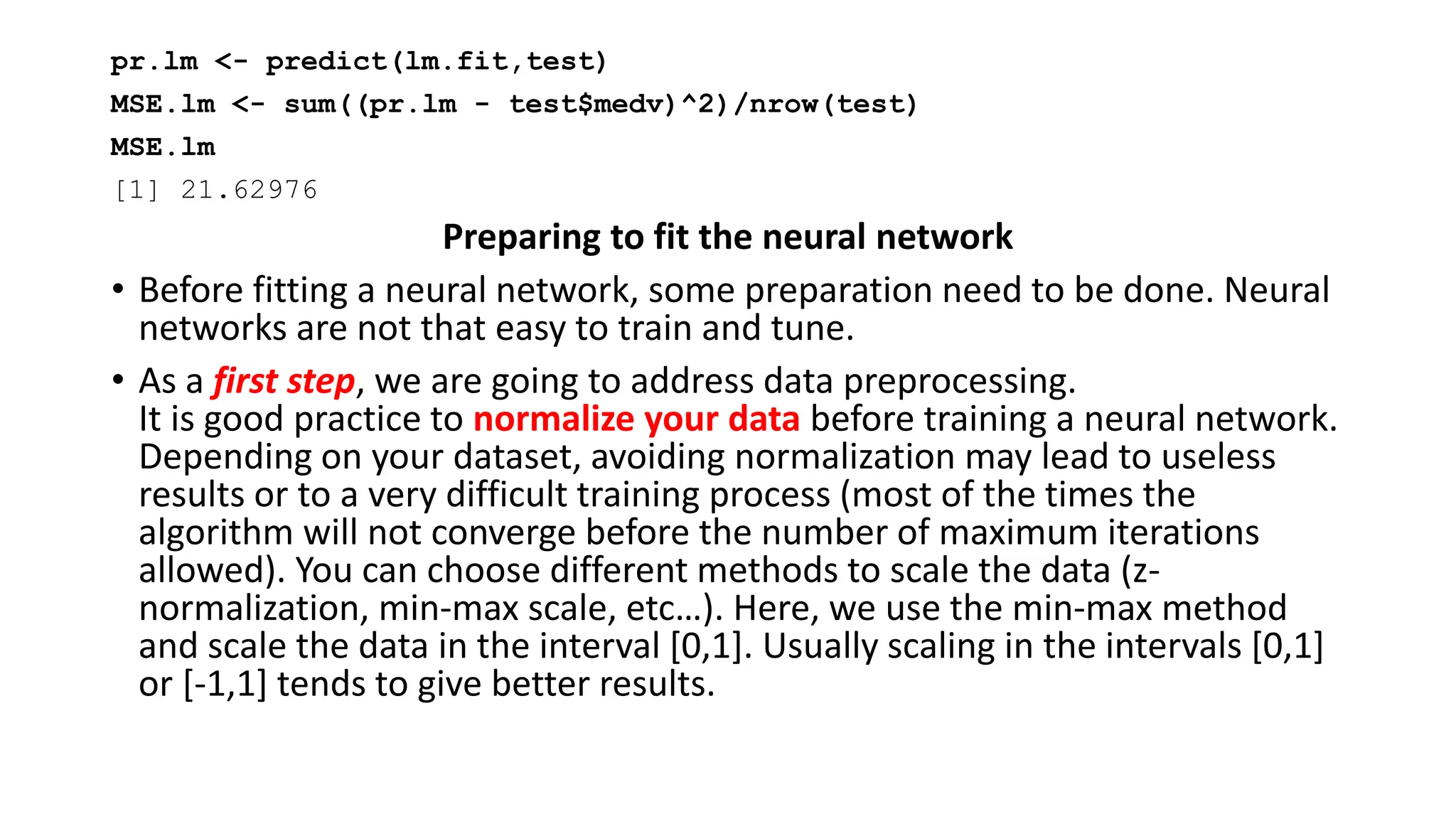 pr.lm <- predict(lm.fit,test)
MSE.lm <- sum((pr.lm - test$medv)^2)/nrow(test)
MSE.lm
[1] 21.62976
Preparing to fit the neural network
• Before fitting a neural network, some preparation need to be done. Neural
networks are not that easy to train and tune.
• As a first step, we are going to address data preprocessing.
It is good practice to normalize your data before training a neural network.
Depending on your dataset, avoiding normalization may lead to useless
results or to a very difficult training process (most of the times the
algorithm will not converge before the number of maximum iterations
allowed). You can choose different methods to scale the data (z-
normalization, min-max scale, etc…). Here, we use the min-max method
and scale the data in the interval [0,1]. Usually scaling in the intervals [0,1]
or [-1,1] tends to give better results.
 