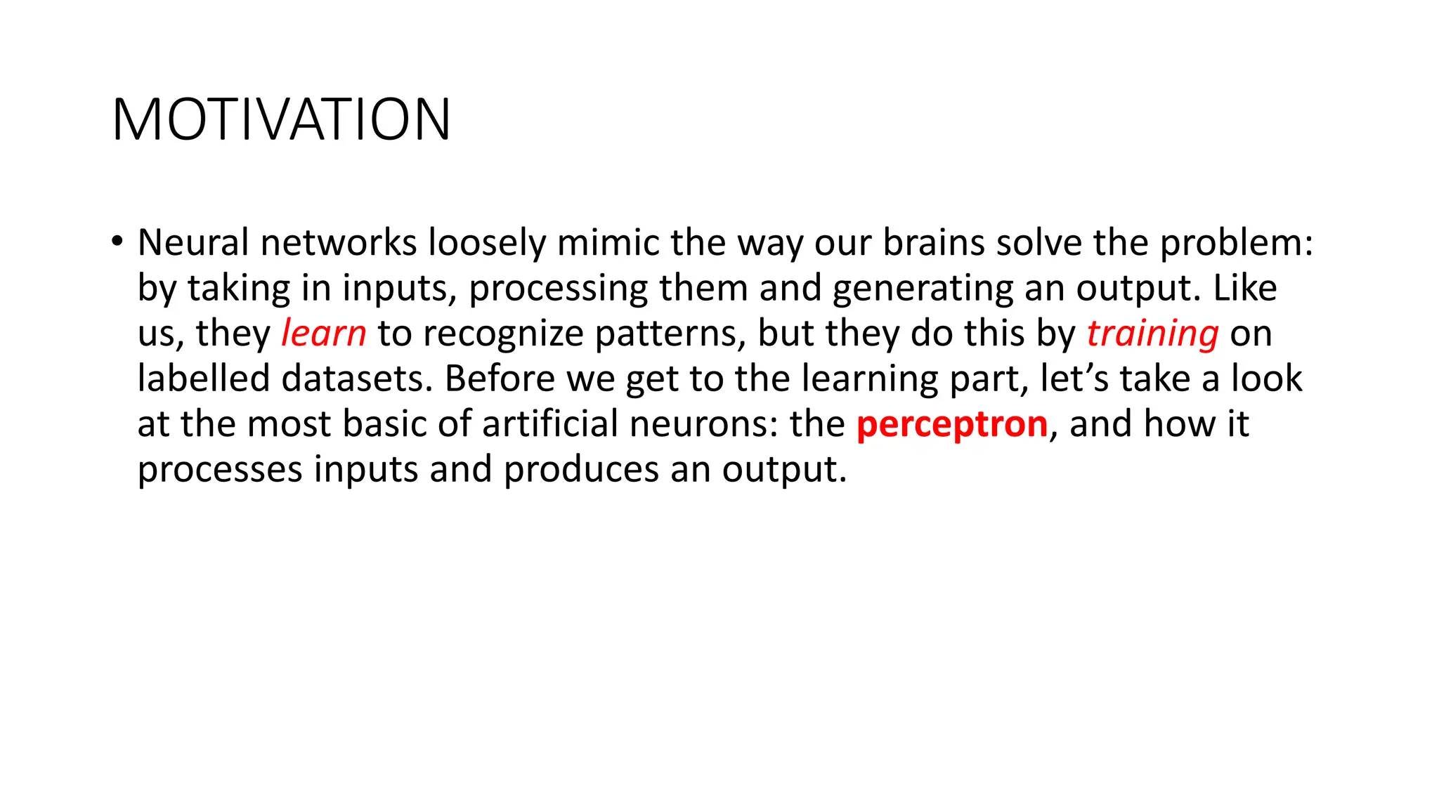 MOTIVATION
• Neural networks loosely mimic the way our brains solve the problem:
by taking in inputs, processing them and generating an output. Like
us, they learn to recognize patterns, but they do this by training on
labelled datasets. Before we get to the learning part, let’s take a look
at the most basic of artificial neurons: the perceptron, and how it
processes inputs and produces an output.
 