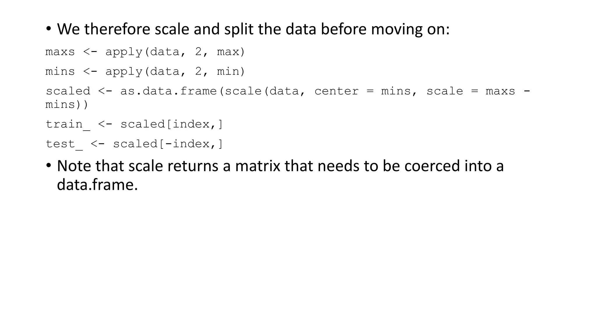 • We therefore scale and split the data before moving on:
maxs <- apply(data, 2, max)
mins <- apply(data, 2, min)
scaled <- as.data.frame(scale(data, center = mins, scale = maxs -
mins))
train_ <- scaled[index,]
test_ <- scaled[-index,]
• Note that scale returns a matrix that needs to be coerced into a
data.frame.
 