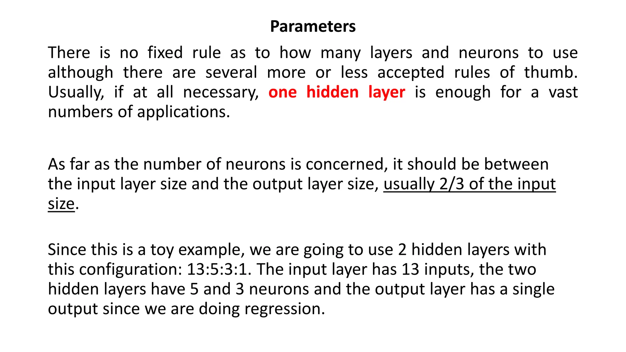 Parameters
There is no fixed rule as to how many layers and neurons to use
although there are several more or less accepted rules of thumb.
Usually, if at all necessary, one hidden layer is enough for a vast
numbers of applications.
As far as the number of neurons is concerned, it should be between
the input layer size and the output layer size, usually 2/3 of the input
size.
Since this is a toy example, we are going to use 2 hidden layers with
this configuration: 13:5:3:1. The input layer has 13 inputs, the two
hidden layers have 5 and 3 neurons and the output layer has a single
output since we are doing regression.
 