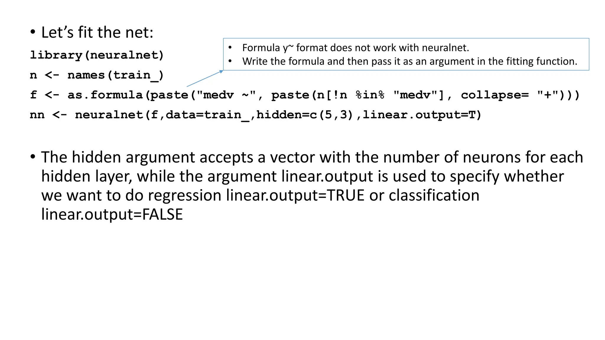• Let’s fit the net:
library(neuralnet)
n <- names(train_)
f <- as.formula(paste("medv ~", paste(n[!n %in% "medv"], collapse= "+")))
nn <- neuralnet(f,data=train_,hidden=c(5,3),linear.output=T)
• The hidden argument accepts a vector with the number of neurons for each
hidden layer, while the argument linear.output is used to specify whether
we want to do regression linear.output=TRUE or classification
linear.output=FALSE
• Formula y~ format does not work with neuralnet.
• Write the formula and then pass it as an argument in the fitting function.
 